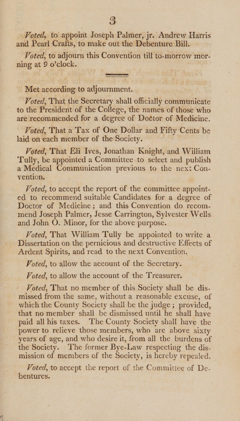 a Voted, to appoint Joseph Palmer, jr. Andrew Harris and Poarl Crafts, to make out the Dehenitie Bill. Voted, to adjourn this Convention till to-morrow mor- ning at 9 o’clock. Met according to adjournment. Voted, That the Secretary shall officially communicate to the President of the College, the names of those who are recommended for a degree of Doctor of Medicine. Voted, That a Tax of One Dollar and Fifty Cents be laid on each member of the Socicty. Voted, That Eli Ives, Jonathan Knight, and William Tully, be appomted a Committee to select and publish a Medical Communication previous to the next Con- vention. Voted, to accept the report of the committee appoint- ed to recommend suitabie Candidates for a degree of Doctor of Medicine; and this Convention do recom- mend Joseph Palmer, Jesse Carrington, Sylvester Wells. and John O. Minor, for the above purpose. Voted, That William Tully be appointed to write a Dissertation on the pernicious and destructive Effects of - Ardent Spirits, and read to the next Convention. Voted, to allow the account of the Secretary. Voted, to allow the account of the Treasurer. Voted, That no member of this Society shall be dis- missed from the same, without a reasonable excuse, of which the County Society shall be the judge ; provided, that no member shall be dismissed until he shall have paid all his taxes. “The County Society shall have the power to relieve those members, who are above sixty years of age, and who desire it, from all the burdens of the Society. The former Bye-Law respecting the dis- mission of members of the Society, is hereby repealed. Voted, to accept the report of the Committee of De- bentures.
