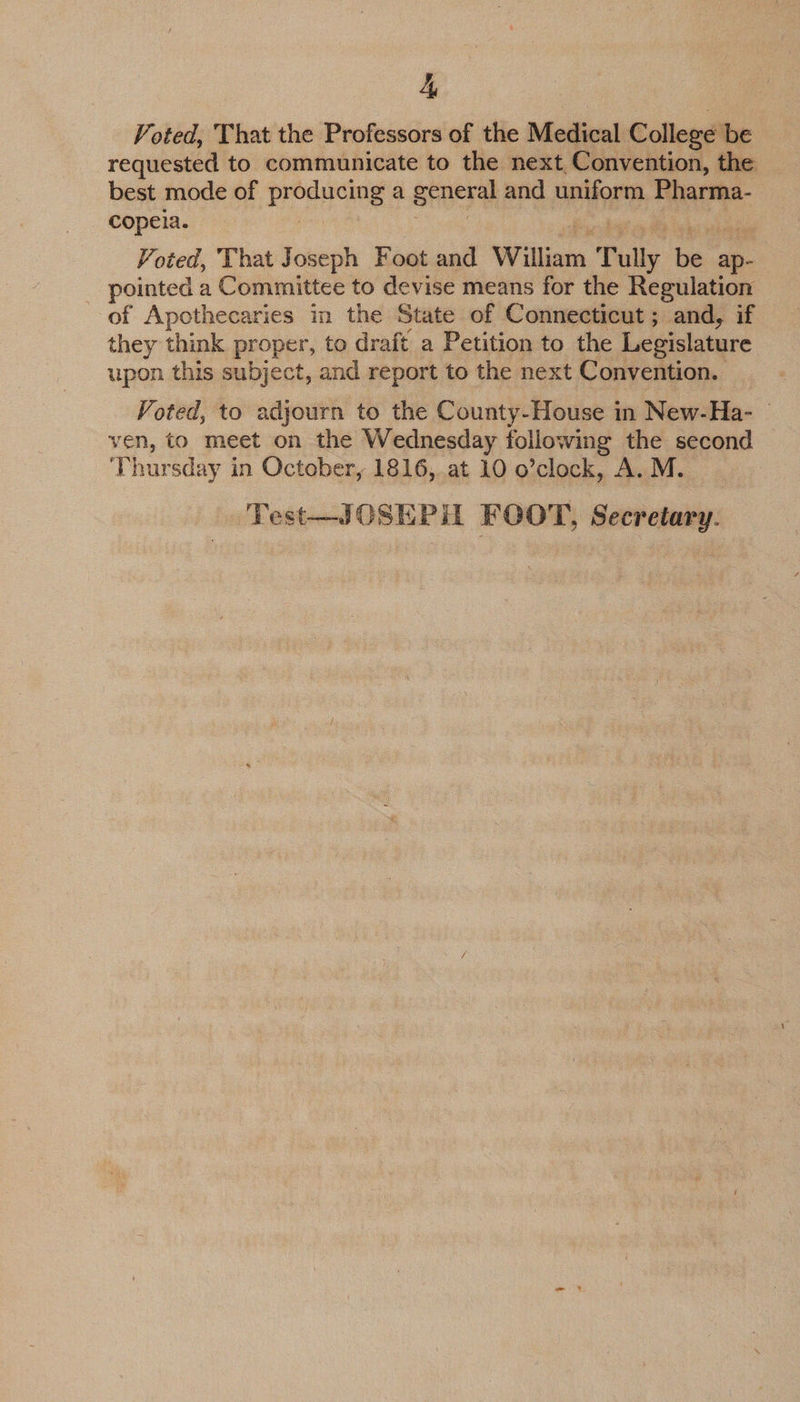 4, Voted, That the Professors of the Medical College be requested to communicate to the next, Convention, the best mode of predaane a general and uniform Pharma- copeia. Voted, That Joseph Foot and William T i be ap-_ pointed a Committee to devise means for the Regulation of Apothecaries in the State of Connecticut; and, if they think proper, to draft a Petition to the Legislature upon this subject, and report to the next Convention. Voted, to adjourn to the County-House in New-Ha- ven, to meet on the Wednesday following the second Thursday in October, 1816, at 10 o’clock, A. M. Test—JOSEPH FOOT, Secretary.