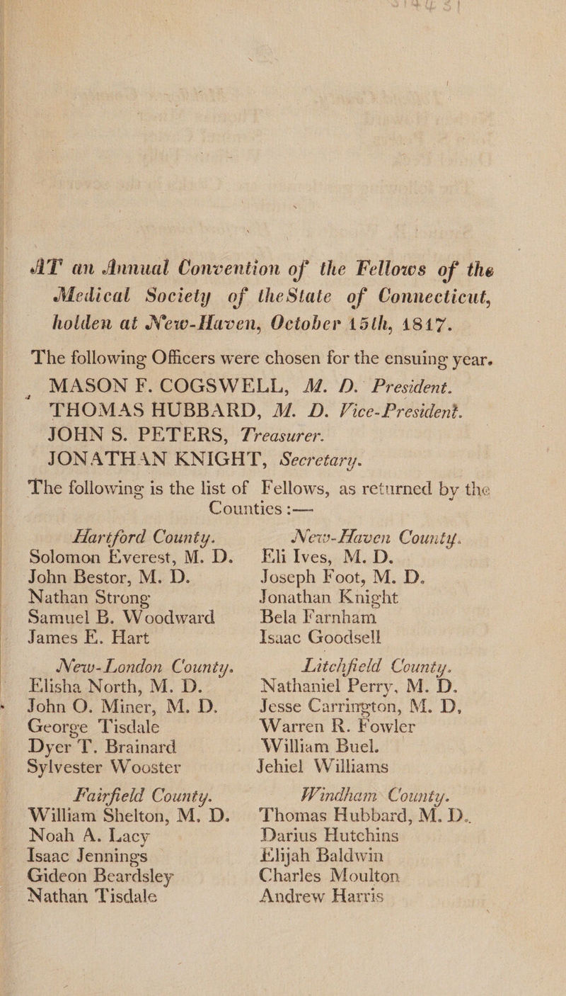  FHlariford County. Solomon E,verest, M. D. John Bestor, M. D. Nathan Strong Samuel B. Woodward James E.. Hart Elisha North, M. D. John O. Miner, M. D. George Tisdale Dyer T. Brainard Sylvester Wooster Fairfield County. William Shelton, M. D. Noah A. Lacy Isaac Jennings Gideon Beardsley Nathan Tisdale _ New-Haven County. Fili Ives, M. D. Joseph Foot, M. D. Jonathan Knight Bela Farnham Isaac Goodsell Litchfield County. Nathaniel Perry, M. D. Jesse Carrington, M. D, Warren R. Fowler William Buel. Windham County. Thomas Hubbard, M. D.. Darius Hutchins ihyah Baldwin Charles Moulton, Andrew Harris