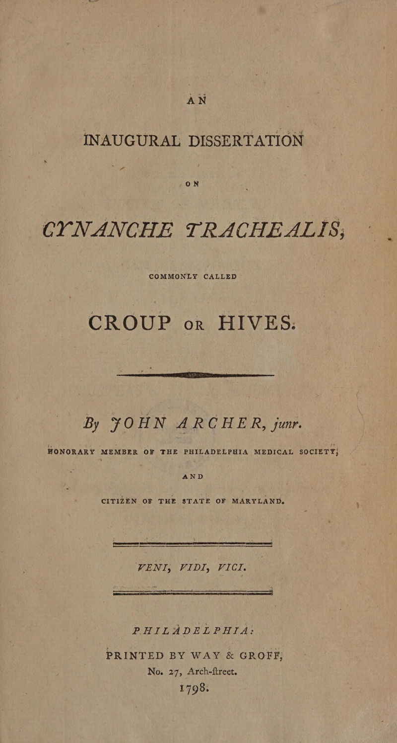 INAUGURAL DISSERTATION CYNANCHE TRACHEALIS; COMMONLY CALLED CROUP or HIVES:  By FOHN ARCHER, sunr. HONORARY MEMBER OF THE PHILADELPHIA MEDICAL SOCIETY; AND CITIZEN OF THE STATE OF MARYLAND. = : . 4 (PRR! (See were aR TT Ht COPECO 1 hare SE VENI; VIDI, VICI. PHILADELPHIA: PRINTED BY WAY &amp; GROFF; No. 27, Arch-ftreet. 1798.