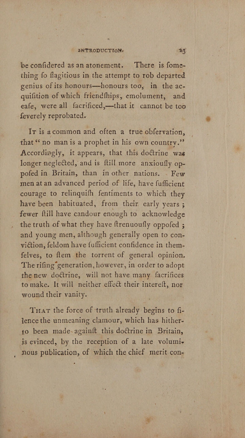 be confidered asanatonement. There is fome- thing fo flagitious in the attempt to rob departed genius of its honours—honours too, in the ac- quifition of which friendfhips, emolument, and eafe, were all facrificed,—that it cannot be too feverely reprobated. Ir is acommon and often a true obfervation, that “no manis a prophet in his own country.” Accordingly, it appears, that this doctrine wag longer neglected, and is ftill more anxioufly op- pofed in Britain, than in other nations. . Few men at an advanced period of life, have fufficient courage to relinquifh fentiments to which they have been habituated, from their early years ; fewer ftill have candour enough to acknowledge the truth of what they have ftrenuoufly oppofed ; and young men, although generally open to con- viction, feldom have fufficient confidence in them- felves, to ftem the torrent of general opinion, The rifing generation, however, in order to adopt the new dodtrine, will not have many facrifices to make. It will neither effect their intereft, nor wound their vanity. | TuHat the force of truth already begins to fi- lence the unmeaning clamour, which has hither- fo been made-again{t this doctrine in Britain, is evinced, by the reception of a late volumi+ nous publication, of which the chief merit con.