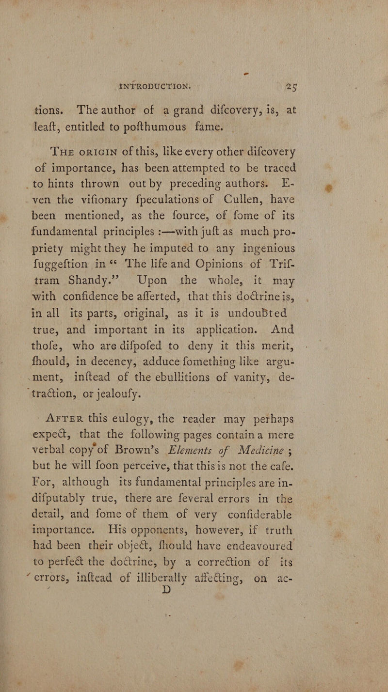 tions. Theauthor of a grand difcovery, is, at leaft, entitled to pofthumous fame. THE orIGInN of this, like every other difcovery of importance, has been attempted to be traced _to hints thrown out by preceding authors. E- ven the vifionary fpeculations of Cullen, have been mentioned, as the fource, of fome of its fundamental principles :—with juft as much pro- priety mightthey he imputed to any ingenious fuggeftion in ‘* The life and Opinions of Trif- tram Shandy.’ Upon the whole, it may with confidence be afferted, that this doctrineis, in all its parts, original, as it is undoubted true, and important in its application. And thofe, who are difpofed to deny it this merit, fhould, in decency, adduce fomething like argu- -ment, inftead of the ebullitions of vanity, de- traction, or jealoufy. : AFTER this eulogy, the reader may perhaps expect, that the following pages containa mere verbal copy of Brown’s Elements of Medicine ; but he will foon perceive, that thisis not the cafe. For, although its fundamental principles are in- difputably true, there are feveral errors in the detail, and fome of them of very confiderable importance. His opponents, however, if truth had been their object, fhould have endeavoured to perfect the doctrine, by a correction of its “errors, inftead of ees affecting, on ac-