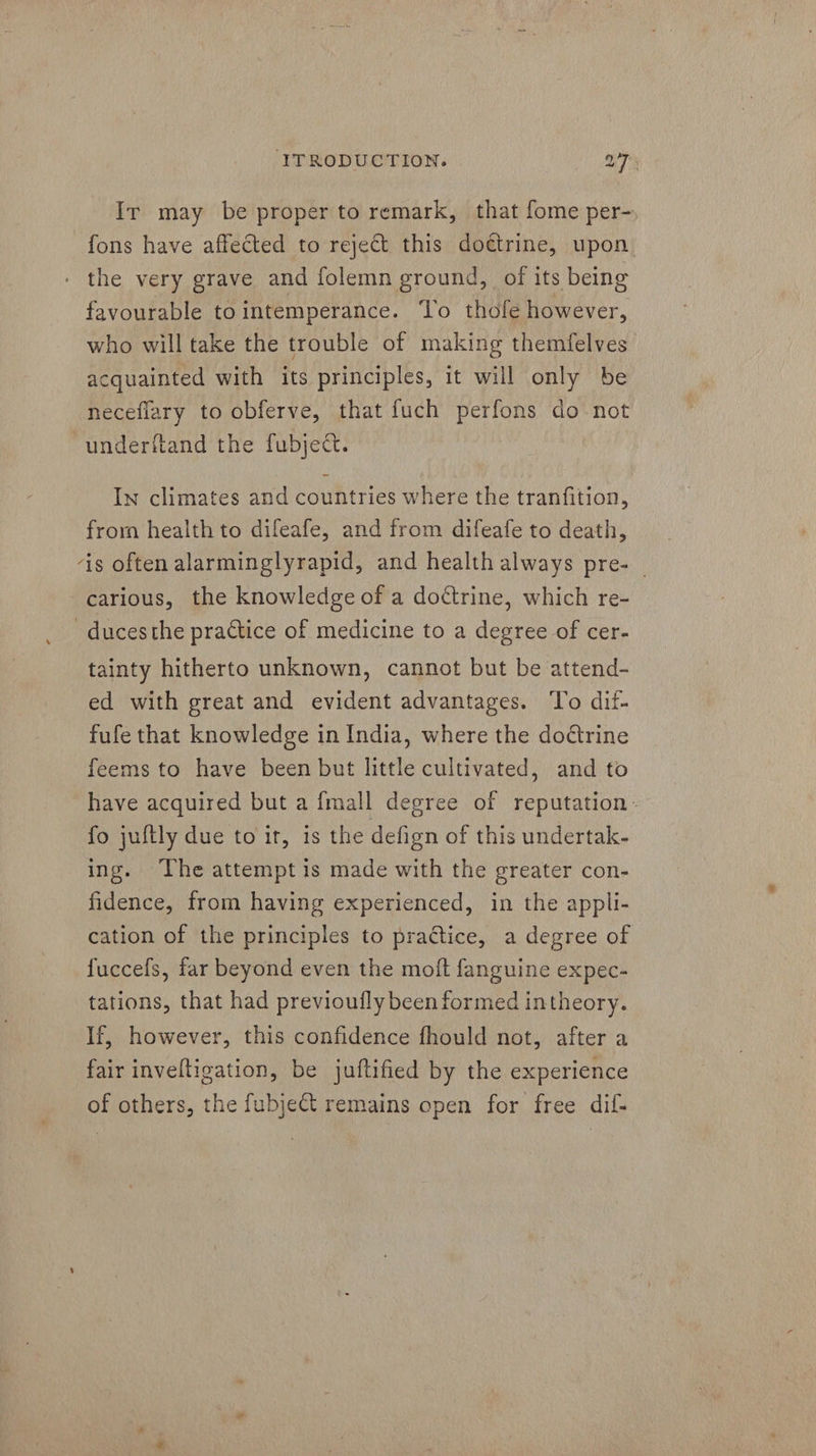 Ir may be proper to remark, that fome per- fons have affected to reject this doctrine, upon the very grave and folemn ground, of its being favourable tointemperance. To thofe however, who will take the trouble of making themfelves acquainted with its principles, it will only be neceflary to obferve, that fuch perfons do not underftand the fubject. In climates and countries where the tranfition, from health to difeafe, and from difeafe to death, ‘is often alarminglyrapid, and health always pre- © carious, the knowledge of a dottrine, which re- duces the practice of medicine to a degree of cer- tainty hitherto unknown, cannot but be attend- ed with great and evident advantages. To dif- fufe that knowledge in India, where the doétrine feems to have been but little cultivated, and to have acquired but a {mall degree of reputation- fo juftly due to ir, is the defign of this undertak- ing. The attempt is made with the greater con- fidence, from having experienced, in the appli- cation of the principles to practice, a degree of fuccefs, far beyond even the moft fanguine expec- tations, that had previoufly been formed intheory. If, however, this confidence fhould not, after a fair inveltigation, be juftified by the experience of others, the fubjeCt remains open for free dif-