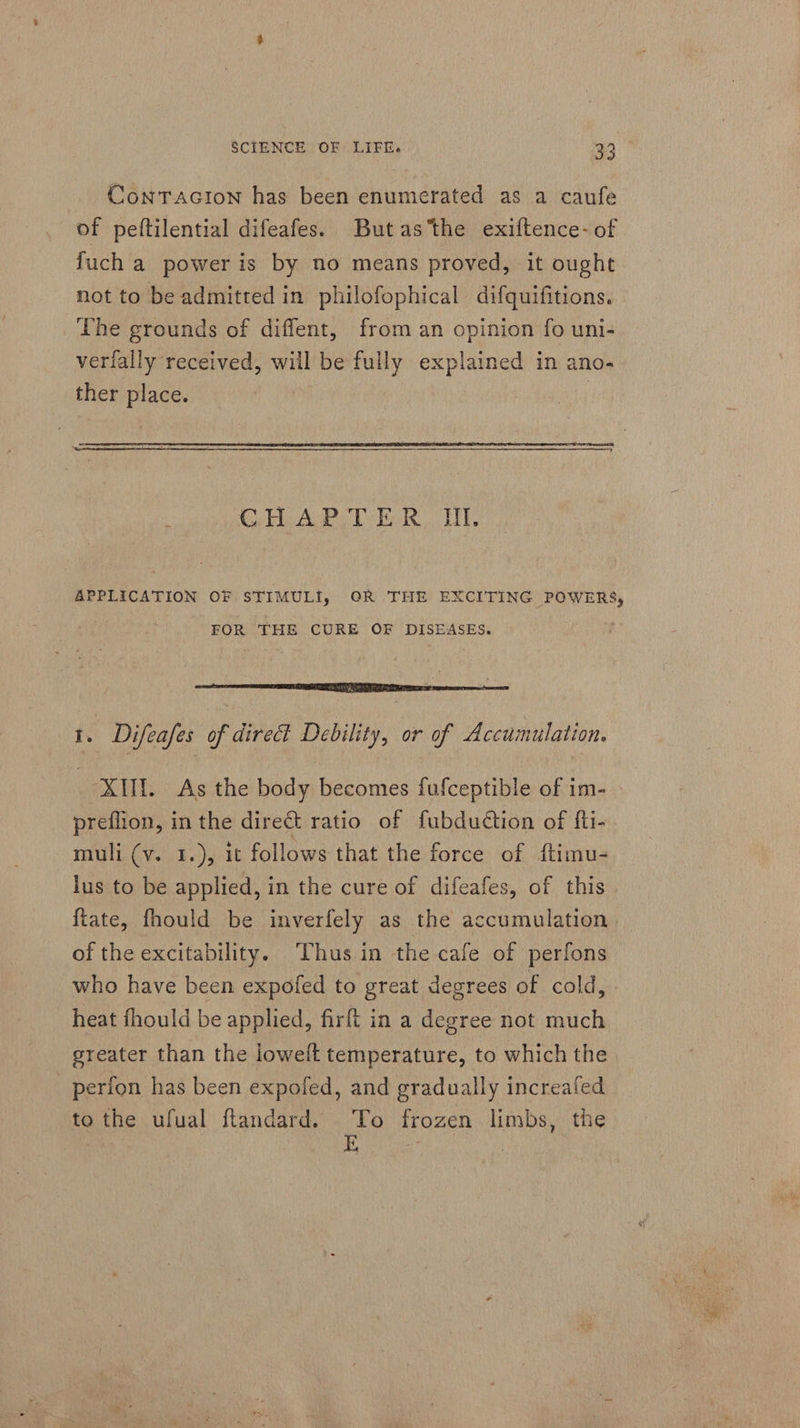 ContTacion has been enumerated as a caufe of peftilential difeafes. Butas the exiftence-of fuch a power is by no means proved, it ought not to be admitted in philofophical difquifitions. The grounds of diffent, from an opinion fo uni- verfally received, will be fully explained in ano- ther place. CHAPTER II. APPLICATION OF STIMULI, OR THE EXCITING POWERS, FOR THE CURE OF DISEASES. ‘ erent ant : 1. Difeafes of direct Debility, or of Accumulation. XII. As the body becomes fufceptible of im- preflion, in the dire&amp;t ratio of fubdudtion of fti- muli (v. 1.), it follows that the force of ftimu- lus to be applied, in the cure of difeafes, of this {tate, fhould be inverfely as the accumulation. of the excitability. Thus in the cafe of perfons who have been expofed to great degrees of cold, heat fhould be applied, firft in a degree not much greater than the loweft temperature, to which the _ perfon has been expofed, and gradually increafed to the ufual ftandard. ah frozen limbs, the