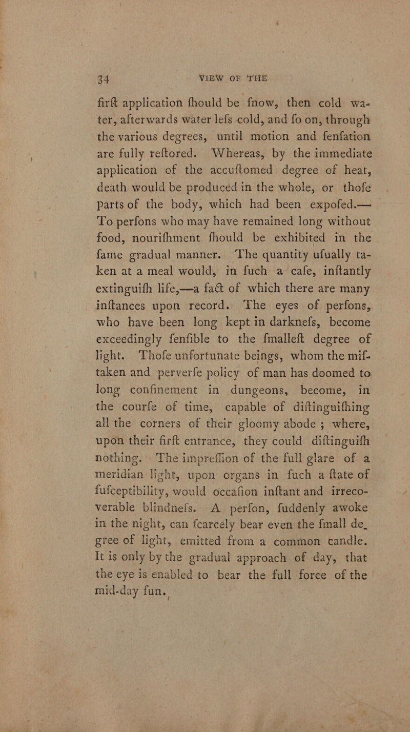 firft application fhould be fnow, then cold wa- ter, afterwards water lefs cold, and fo on, through the various degrees, until motion and fenfation are fully reftored. Whereas, by the immediate application of the accuftomed degree of heat, death would be produced in the whole, or thofe parts of the body, which had been expofed.— To perfons who may have remained long without food, nourifhment fhould be exhibited in the fame gradual manner. ‘The quantity ufually ta- ken at a meal would, in fuch a cafe, inftantly extinguifh life,—a fa&amp;t of which there are many inftances upon record. The eyes of perfons, who have been long kept in darknefs, become exceedingly fenfible to the fmalleft degree of light. Thofe unfortunate beings, whom the mif- taken and perverfe policy of man has doomed to long confinement in dungeons, become, in the courfe of time, capable of diftinguifhing all the corners of their gloomy abode ; where, upon their firft entrance, they could diftinguith nothing. The impreflion of the full glare of a meridian light, upon organs in fuch a ftate of fufceptibility, would occafion inftant and irreco- verable blindnefs. A. perfon, fuddenly awoke in the night, can fcarcely bear even the fmall de_ gree of light, emitted from a common candle. It is only by the gradual approach of day, that the eye is enabled to bear the full force of the mid-day fun. :