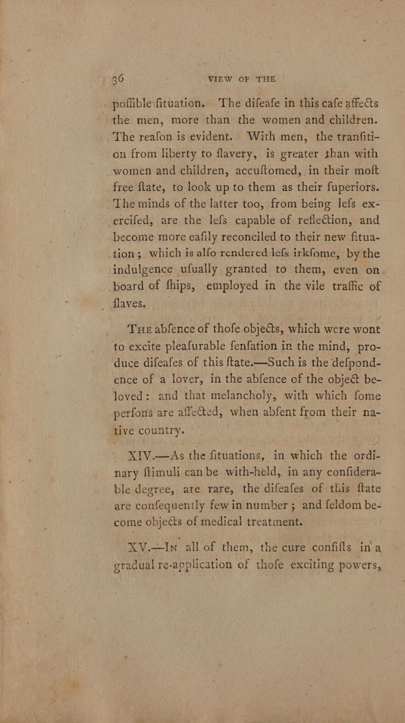 . poflible fituation, The difeafe in this cafe affects the men, more than the women and children. The reafon is evident. With men, the tranfiti- on from liberty to flavery, is greater than with women and children, accuftomed, in their moft free ftate, to look up to them as their fuperiors. The minds of the latter too, from being lefs ex- ercifed, are the lefs capable of reflection, and become more eafily reconciled to their new fitua- tion; which ts alfo rendered lefs irkfome, by the indulgence ufually granted to them, even on. board of fhips, employed in the vile traffic of ilaveg civ: : Tue abfence of thofe objects, which were wont to excite pleafurable fenfation in the mind, pro- duce difeafes of this {tate—Such is the defpond- ence of a lover, in the abfence of the object be- loved: and that melancholy, with which fome -perfons are affected, when abfent from their na- tive country. , | XIV.—&lt;As the fituations, in which the ordi- nary flimuli can be with-held, in any confidera- ble degree, are rare, the difeafes of this ftate are confequently fewin number ; and feldom be- come objects of medical treatment. — XV.—In all of them, the cure confifts ina eradual re-application of thofe exciting powers,