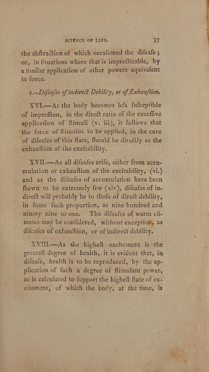 the abftraction of which occafioned the difeafe ; or, in fituations where that is impracticable, by a fimilar application of other powers equivalent in force. | | 2.--Difeafes of indire® Debility, or of Exhau/tion. XVIL—As the body becomes lefs fufceptible of impreffion, in the dire@ ratio of the exceffive application of ftimuli (v. iii), it follows that ‘the force of fimulus to be applied, in the cure ‘of difeafes of this ftate, fhould be direétly as the - exhauftion of the excitability. mulation or exhauftion of the excitability, (vi.) and as the difeafes of accumulation have been fhewn to be extremely few (xiv), difeafes of in direét will probably be to thofe of dire&amp; debility, in fome fuch proportion, as nine hundred and ninety nine toone. The difeafes of warm cli- mates may be confidered, without exception, as difeafes. of exhauftion, or of indireét debility. AVIN.—As the higheft excitement is the greatelt degree of health,. it is evident that, in difeafe, health is to be reproduced, by the ap- plication of fuch a degree of ftimulant power, as is calculated to fupport the higheft {tate of ex- citement, of which the body, at the time, is 