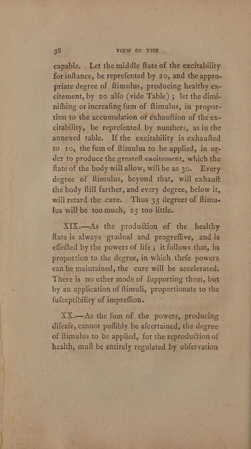 capable. Let the middle ftate of the excitability for inftance, be reprefented by 20, and the appro- priate degree of ftimulus, producing healthy ex- citement, by 20 alfo (vide Table) ; let the dimi- nifhing or increafing fum of ftimulus, in propor- tion to the accumulation or exhauftion of the ex- citability, be reprefented by numbers, asin the annexed table. Ifthe excitability is exhaufted to 10, the fum of ftimulus to be applied, in or- der to produce the greateft excitement, which the ftate of the body will allow, will be as 30. Every degree of ftimulus, beyond that, will exhauft the body ftill farther, and every degree, below it, will retard the cure. Thus 35 degrees of flimu- lus will be toomuch, 25 too little. XIX.—As the production of the healthy {late is always gradual and progreflive, and is effected by the powers of life; it follows that, in proportion to the degree, in which thefe powers can be maintained, the cure will be accelerated. There is no other mode of fupporting them, but by an application of {timuli, proportionate to the fufceptibility of impreflion. XX.—As the fum of the powers, producing difeafe, cannot pofflibly be afcertained, the degree of itimulus to be applied, for the reproduction of health, muft be entirely regulated by obfervation ee