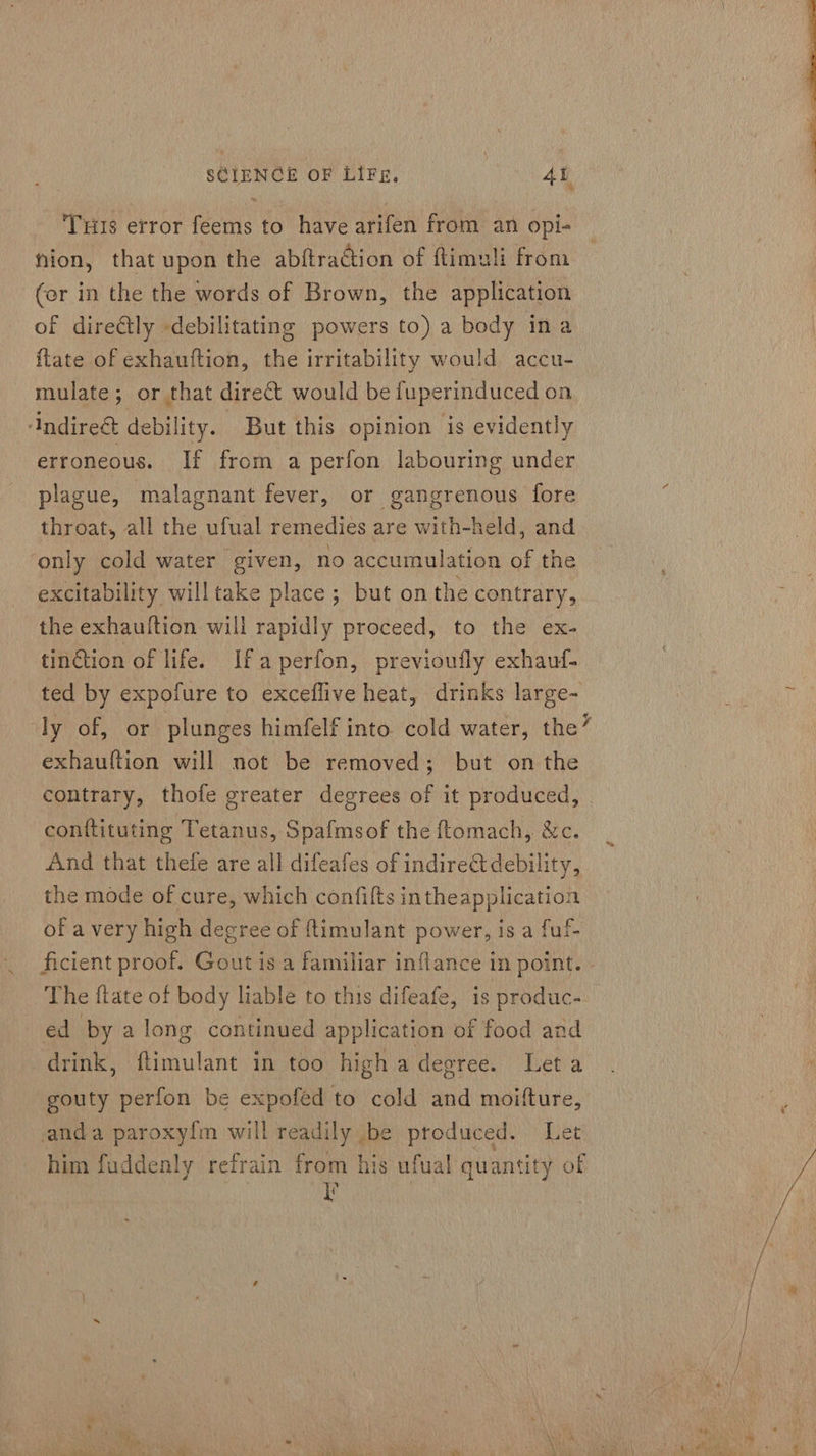Tus error feems to have arifen from an opi- nion, that upon the abftraétion of flimeli from (or in the the words of Brown, the application of dire@ly -debilitating powers to) a body ina {late of exhauftion, the irritability would accu- mulate; or that direct would be fuperinduced on Andireé&amp; debility. - But this opinion is evidently erroneous. If from a perfon labouring under plague, malagnant fever, or gangrenous fore throat, all the ufual remedies are with-held, and only cold water given, no accumulation of the excitability willtake place; but on the contrary, the exhauftion will rapidly proceed, to the ex- tindtion of life. Ifa perfon, previoufly exhauf- ted by expofure to exceflive heat, drinks large- exhauftion will not be removed; but on the contrary, thofe greater degrees of it produced, conftituting Tetanus, Spafmsof the ftomach, &amp;c. And that thefe are all difeafes of indirect debility, the mode of cure, which confifts intheapplication of a very high decree of ftimulant power, is a fuf- ed by along continued application of food and drink, flimulant in too high a degree. Let a gouty perfon be expofed to cold and moifture, anda paroxyfm will readily be produced. Le him fuddenly refrain from his ufual quantity of Ny 