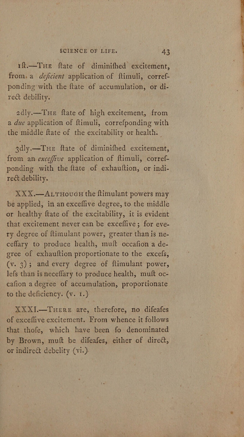 ift.—Tue ftate of diminifhed excitement, from. a deficient application of ftimuli, corref- ponding with the ftate of accumulation, or di- adly.—Tue ftate of high excitement, from a due application of ftimuli, correfponding with the middle ftate of the excitability or health. | 3dly.—Tue ftate of diminifhed excitement, from an exceffive application of ftimuli, corref- ponding with the ftate of exhauttion, or indi- XXX.—ALTHovcH the ftimulant powers may be applied, in an exceflive degree, to the middle or healthy ftate of the excitability, it is evident that excitement never can be exceflive; for eve- ry degree of ftimulant power, greater than is ne- ceflary to produce health, muit occafion a de- gree of exhauftion proportionate to the excefs, (v. 3); and every degree of ftimulant power, lefs than is neceflary to produce health, muft oc- cafion adegree of accumulation, proportionate to the deficiency. (v. 1.) XXXI.—TueEreE are, therefore, no difeafes of exceflive excitement. From whence it follows that thofe, which have been fo denominated by Brown, muft be difeafes, either of direct, or indire&amp;t debelity (vi.) | 