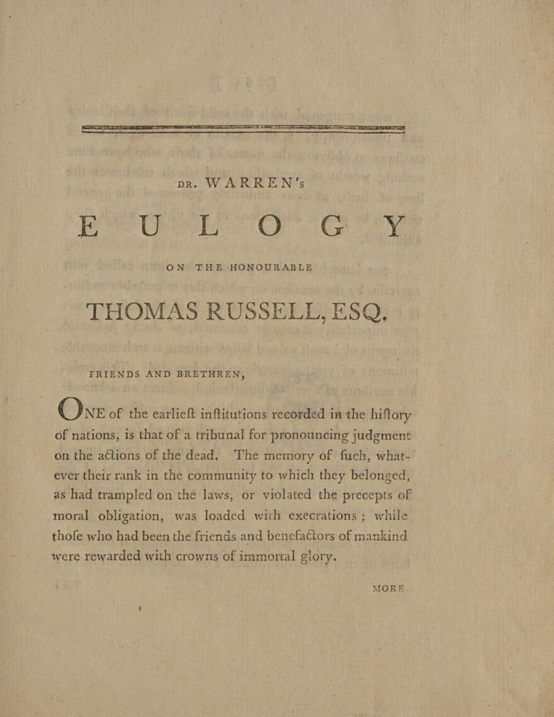  THOMAS RUSSELL, ESQ. FRIENDS AND BRETHREN, One of the earlieft inftitutions recorded in the hiftory of nations, is that of a tribunal for pronouncing judgment on the actions of the dead. The memory of fuch, what- ever their rank in the community to which they belonged, as had trampled on the laws, or violated the precepts of moral obligation, was loaded with execrations ; while thofe who had been the friends and benefactors of mankind were rewarded with crowns of immortal glory. MOR E .