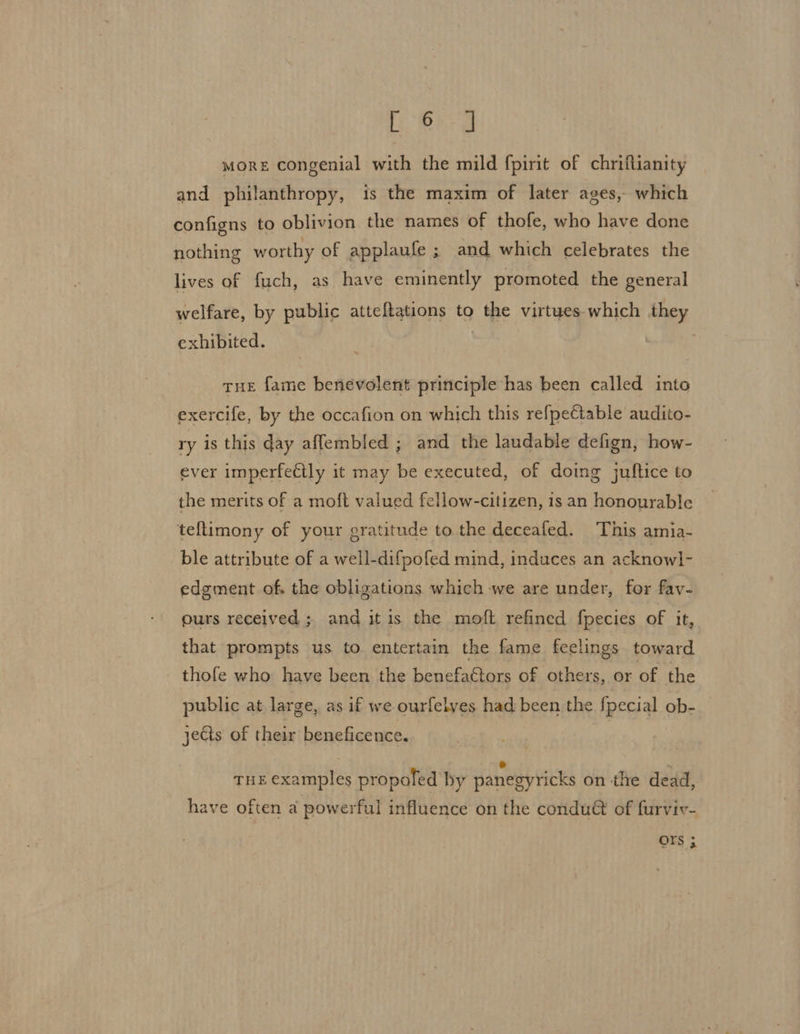 it. MORE congenial with the mild fpirit of chriflianity and philanthropy, is the maxim of later ages, which configns to oblivion the names of thofe, who have done nothing worthy of applaufe ; and which celebrates the lives of fuch, as have eminently promoted the general welfare, by public atteftations to the virtues which they exhibited. tue fame benevolent principle has been called into exercife, by the occafion on which this refpeCtable audito- ry is this day aflembled ; and the laudable defign, how- ever imperfectly it may be executed, of doing juftice to the merits of a moft valued fellow-citizen, is an honourable teflimony of your gratitude to the deceafed. This amia- ble attribute of a well-difpofed mind, induces an acknowl- edement of. the obligations which we are under, for fav- ours received ; and itis the moft refined fpecies of it, that prompts us to entertain the fame feelings toward thofe who have been the benefaétors of othe ers, or of the public at large, as if we ourfelves had been the fpecial ob- jects of their beneficence. e . THE AES propofed by panegyricks on the dead, have often a powerful influence on the condu&amp; of furviv- Ors ;