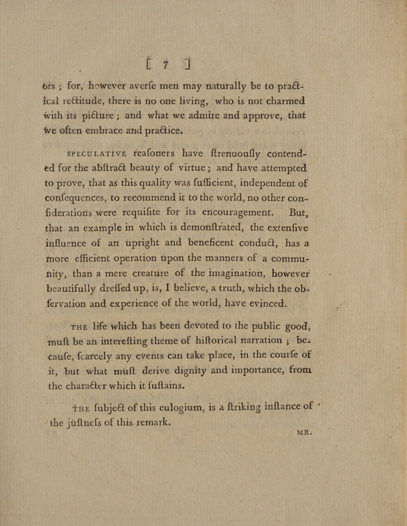 Re ors ; for, however averfe men may naturally be to pratt: ical re€titude, there is no one living, who is not charmed with its piéture ; and what we admire and approve, that we often embrace and practice. - SPECULATIVE Yreafoners have ftrenuoufly contend- to prove, that as this quality was fufficient, independent of confequences, to recommend it to the world, no other con- fiderations were requifite for its encouragement. But, that. an example in which is demonftrated, the extenfive influence of an upright and beneficent condu€, has a more efficient operation upon the manners of a commu- nity, than a mere creature of the imagination, however beautifully dreffed up, is, I believe, a truth, which the ob- fervation and experience of the world, have evinced. tue life which has been devoted to the public good, mutt be an interefting theme of hiftorical narration ; bes caufe, fcarcely any events can take place, in the courfe of it, but what muft derive dignity and importance, from the charaéter which it fuftams. tue fubjeét of this eulogium, is a ftriking inftance of the juftnefs of this remark, MR. #