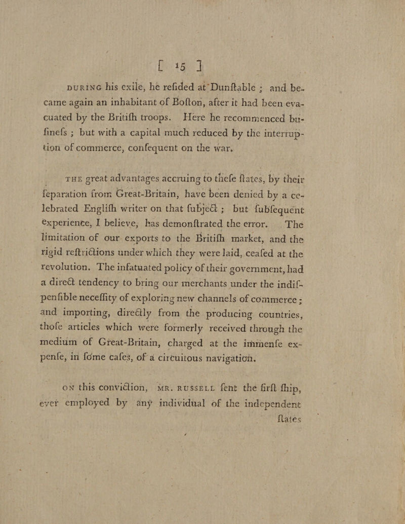 purine his exile, he refided at’Dunftable : and be- came again an inhabitant of Bofton, after it had been eva- cuated by the Britifh troops. Here he recommenced bu- finefs ; but with a capital much reduced by the interrup- tion of commerce, confequent on the war. THE great advantages accruing to thefe ited by their feparation irom Great- Britain, have been denied by a ce- lebrated Englith writer on that fubject ; but fubfequent €xperiente, I believe; has demonftrated the error. The limitation of our exports to the Britifh market, and the rigid reftrictions under which they were laid, ceafed at the revolution. The infatuated policy of their government, had a direct tendency to bring our merchants under the indif- penfible neceflity of exploring new channels of commerce : and importing, directly from the producing countries, thofe articles which were formerly received through the medium of Great-Britain, charged at the immenfe ex- penfe, in fome cafes, of a circuitous navigation. on this convition, mr. RussELL fent the firft fhip, ever employed is any individual of the independent fates