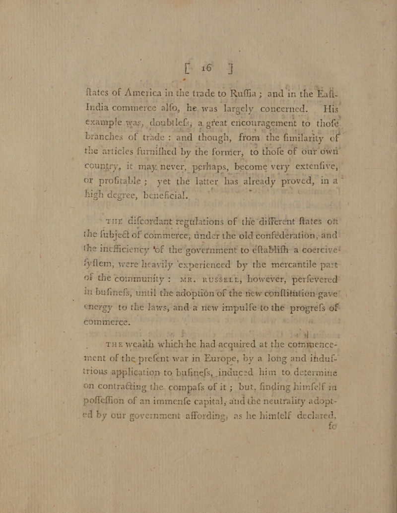 A de ee of America i in the trade to Rufha ; ets in the Eat. India commerce alfo, he was largely concerned. His. example. was, doubtlefs; a great ericouragement to thofé. the articles furnifhed by the former; to thofe of our OWt country, it may. never, perhaps, become very extentive, or profitable ; yet the la xtter has already proved, ‘ina’ hich degree , beneficial. Tur dif cordant regulations of the’ different ftates oft the fubjeét of commer cc tinder the old conféderation, and’ the ineficie ney ‘of the government to éftablith a coercive fyftem, were heavily ‘experienced by the mercantile pat of the community: mR. russert, howévér, perfevered energy to the laws, anda new impulfe to the progre{s of commerce. Ws THE E weaith echich -he had acquired at the commmence- ment of the prefent war in Europe, by a long and ihdul on contratting the compafs of it; but, finding himfelf in poficflion of an immenfe cap ital, aud the neutrality adopt- _¢d by our government affording, as he himlelf declared, fo ——