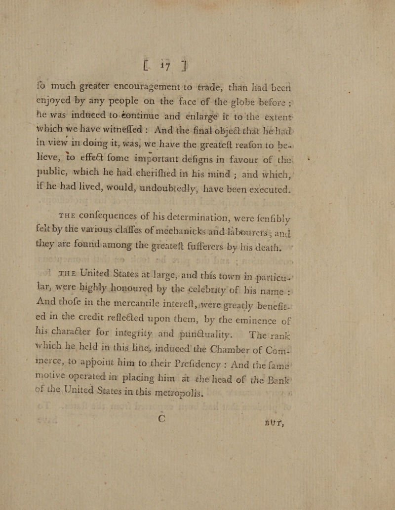 ti 7 fo much greater encouragement to trade, than had been enjoyed by any people on the face of the globe before ; he was indtced to.¢ontinue and enlarge it to'the extent which v we have witnefled : And the final objeét that hehad in view in doing i it, was, we have the greateft reafon to be. lieve, to effe@ fome important defigns i in favour of the. public, which he had. cherifhed in his mind ; and which,’ if he had lived, would, undoubtedly, have been executed. THE confequentces of his determination, were fenfibly felt by the various claffes of mechanicks and labourers: sand yy are found “_—s the anheae: fuflerers i lis death. b) THE United Sintes at large,-and this town in particu.’ lar, were highly honoured by the celebrity of his name : And thofe in the mercantile intereft, were greatly benefit. ed in the credit reflected upon them, by the eminence of his charaéter for integrity and pun@uality. The rank which he held in this line, induced the Chamber of Comt- inerce, to appoint him to their Prefidency : And the fame’ motive operated in placing him at the head of the Bank’ of the United States in msehis metropolis. . C BUT,
