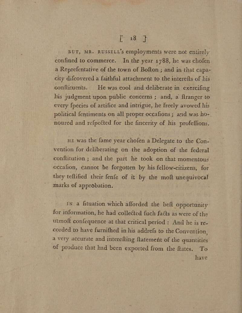 BUT, MR. RUSSELL’S employments were not entirely confined to commerce. In the year 1788, he was cholen a Reprefentative of the town of Bofton ; and in that capa- city difcovered a faithful attachment to the interefts of his conftituents. He was cool and deliberate i in exercifing his judgment upon public concerns ; and, a {flranger to every f{pecies of artifice and intrigue, he freely avowed his political fentiments on all proper occafions ; and was ho- noured and refpected for the fincerity of his profeffions. uz was the fame year chofen a Delegate to the Con- vention for deliberating on the adoption of the federal conflitution ; and the part he took on that momentous -occafion, cannot be forgotten by his fellow-citizens, for they teftified their fenfe of it by the moft unequivocal marks of approbation. IN a fituation which afforded the beft opportunity fox information, he had colleéted fuch faéts as were of the utmoft confequence at that critical period: And he is re- corded to have furnifhed in his addrefs to the Convention, a very accurate and intere fling {tatement of the quantities of produce that had been exported from the ftates. To have