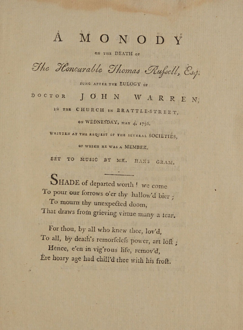 A MON. Oo ff ¥ ON THE DEATH OF SUNG ArTER THE EULOGY 6- DOCTOR te OS TE CON We AOR Rog N; iN Taz CHURCH in BRATTLE-STREET; on WEDNESDAY, may 4, 1746, WRITTEN AT THE REQUEST OF THE SEVERAL SOCIETIES, OF WHICH HE WAs A MEMBER, SET TO MUSIC BY MX. dans GRAM, SHADE of departed worth ! we come To pour our forrows o’er thy hallow’d bier 7 To mourn thy unexpected doom, That draws from grieving virtue many a tear, For thou, by all who knew thee, lov’d, To all, by death’s remorfelefs power, art loft ; Hence, een in vig’rous life, remoy 'd, Ere hoary age had chill’d thee with his froft,