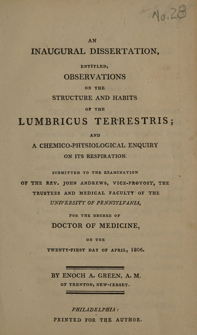 AN INAUGURAL DISSERTATION, ENTITLED, OBSERVATIONS ON THE STRUCTURE AND HABITS OF THE LUMBRICUS TERRESTRIS; AND A CHEMICO-PHYSIOLOGICAL ENQUIRY ON ITS RESPIRATION. SUBMITTED TO THE EXAMINATION OF THE REV. JOHN ANDREWS, VICE-PROVOST, THE TRUSTEES AND MEDICAL FACULTY OF THE UNIVERSITY OF PENNSYLVANIA, - FOR THE DEGREE OF DOCTOR OF MEDICINE, ON THE TWENTY-FIRST DAY OF APRIL, 1806. BY ENOCH A. GREEN, A. M. OF TRENTON, NEW-JERSEY. RNR STL ES SRS PHILADELPHIA: PRINTED FOR THE AUTHOR.