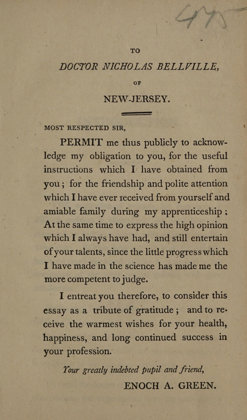 TO DOCTOR NICHOLAS BELLVILLE, OF NEW-JERSEY.   MOST RESPECTED SIR, PERMIT me thus publicly to acknow- ledge my obligation to you, for the useful instructions which I have obtained from you; for the friendship and polite attention which I have ever received from yourself and amiable family during my apprenticeship ; At the same time to express the high opinion which I always have had, and still entertain of your talents, since the little progress which I have made in the science has made me the more competent to judge. I entreat you therefore, to consider this essay as a tribute of gratitude; and to re: ceive the warmest wishes for your health, happiness, and long continued success in your profession. Your greatly indebted pupil and friend, ENOCH A. GREEN.