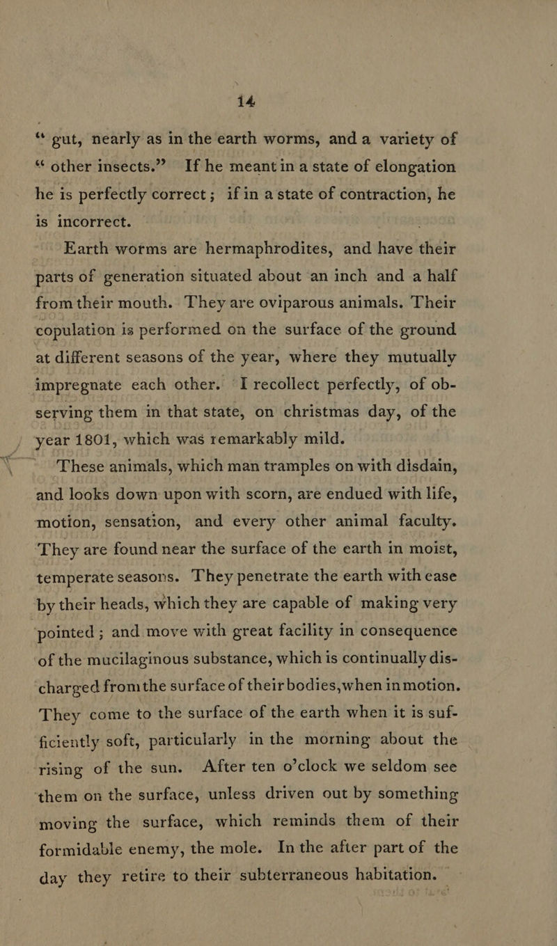 ‘gut, nearly as in the earth worms, and a variety of “‘ other insects.” If he meant ina state of elongation he is perfectly correct; if in a state of contraction, he is incorrect. | Earth worms are hermaphrodites, and have their parts of generation situated about an inch and a half from their mouth. They are oviparous animals. Their copulation is performed on the surface of the ground at different seasons of the year, where they mutually impregnate each other. “I recollect perfectly, of ob- serving them in that state, on christmas day, of the / year 1801, which was remarkably mild. ~ These animals, which man tramples on with disdain, and looks down upon with scorn, are endued with life, motion, sensation, and every other animal faculty. They are found near the surface of the earth in moist, temperate seasons. They penetrate the earth with ease by their heads, which they are capable of making very ‘pointed ; and move with great facility in consequence of the mucilaginous substance, which is continually dis- charged from the surface of their bodies,when inmotion. They come to the surface of the earth when it is suf- ficiently soft, particularly in the morning about the ‘rising of the sun. After ten o’clock we seldom see ‘them on the surface, unless driven out by something moving the surface, which reminds them of their formidable enemy, the mole. Inthe after part of the day they retire to their subterraneous habitation. —