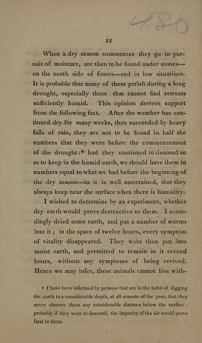 When adry season commences they goin: pur- suit of moisture, are then to be found under stones--- on the north side of fences---and in low situations. It is probable that many of them perish during’a long drought, especially those that cannot find retreats sufficiently humid.» This opinion derives: support from the following fact. After the weather has con- tinued dry for many weeks, then succeeded by heavy falls of rain, they are not to be found in half the numbers that they were before the commencement of the drought:* had they continued to descend so as to keep in the humid earth, we should have them in numbers equal to what we had before the beginning of the dry season---as it is well ascertained, that they always keep near the surface when there is humidity. I wished to determine by an experiment, whether dry earth would prove destructive to them. T accor- dingly dried some earth, and put a number of worms into it; in the space of twelve hours, every symptom of vitality disappeared. They were then put into moist earth, and permitted to remain in it several hours, without any symptoms of being revived. Hence we may infer, these animals cannot live with- * I have been informed by persons that are in the habit of digging the earth to a considerable depth, at all seasons of the year, that they never observe them any considerable distance below the surface ; probably if they were to descend, the impurity of the air would prove fatal to them.