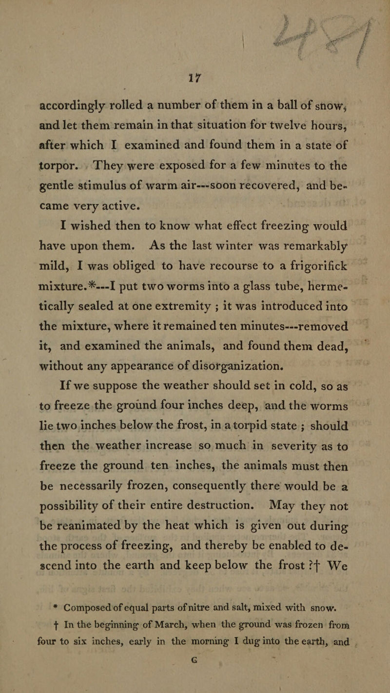 accordingly rolled a number of them in a ball of snow, and let them remain in that situation for twelve hours, after which I examined and found them in a state of torpor. . They were exposed for a few minutes to the gentle stimulus of warm air---soon recovered, and be- came very active. I wished then to know what effect freezing would have upon them. As the last winter was remarkably mild, I was obliged to have recourse to a frigorifick mixture.*.--I put two worms into a glass tube, herme- tically sealed at one extremity ; it was introduced into the mixture, where it remained ten minutes---removed it, and examined the animals, and found them dead, without any appearance of disorganization. If we suppose the weather should set in cold, so as to freeze the ground four inches deep, and the worms lie two inches below the frost, in atorpid state ; should then the weather increase so much in severity as to freeze the ground ten inches, the animals must then be necessarily frozen, consequently there would be a possibility of their entire destruction. May they not be reanimated by the heat which is given out during the process of freezing, and thereby be enabled to de- scend into the earth and keep below the frost ?} We * Composed of equal parts of nitre and salt, mixed with snow. + In the beginning of March, when the ground was frozen from four to six inches, early in the morning I dug into the earth, and , G