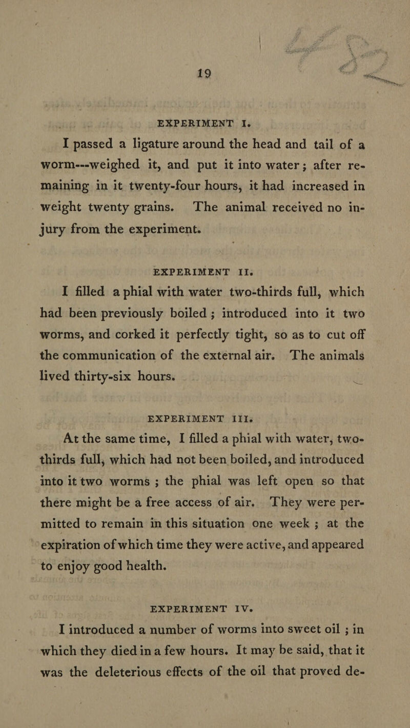 : ale Tih my, m we EXPERIMENT I. I passed a ligature around the head and tail of a worm---weighed it, and put it into water; after re- maining in it twenty-four hours, it had increased in weight twenty grains. The animal received no in- jury from the experiment. EXPERIMENT II. I filled a phial with water two-thirds full, which had been previously boiled ; introduced into it two worms, and corked it perfectly tight, so as to cut off the communication of the external air. The animals lived thirty-six hours. EXPERIMENT IIIs Atthe same time, I filled a phial with water, two- thirds full, which had not been boiled, and introduced into it two worms ; the phial was left open so that there might be a free access of air. They were per- mitted to remain in this situation one week ; at the expiration of which time they were active, and appeared to enjoy good health. EXPERIMENT IV. I introduced a number of worms into sweet oil ; in which they died ina few hours. It may be said, that it was the deleterious effects of the oil that proved de-