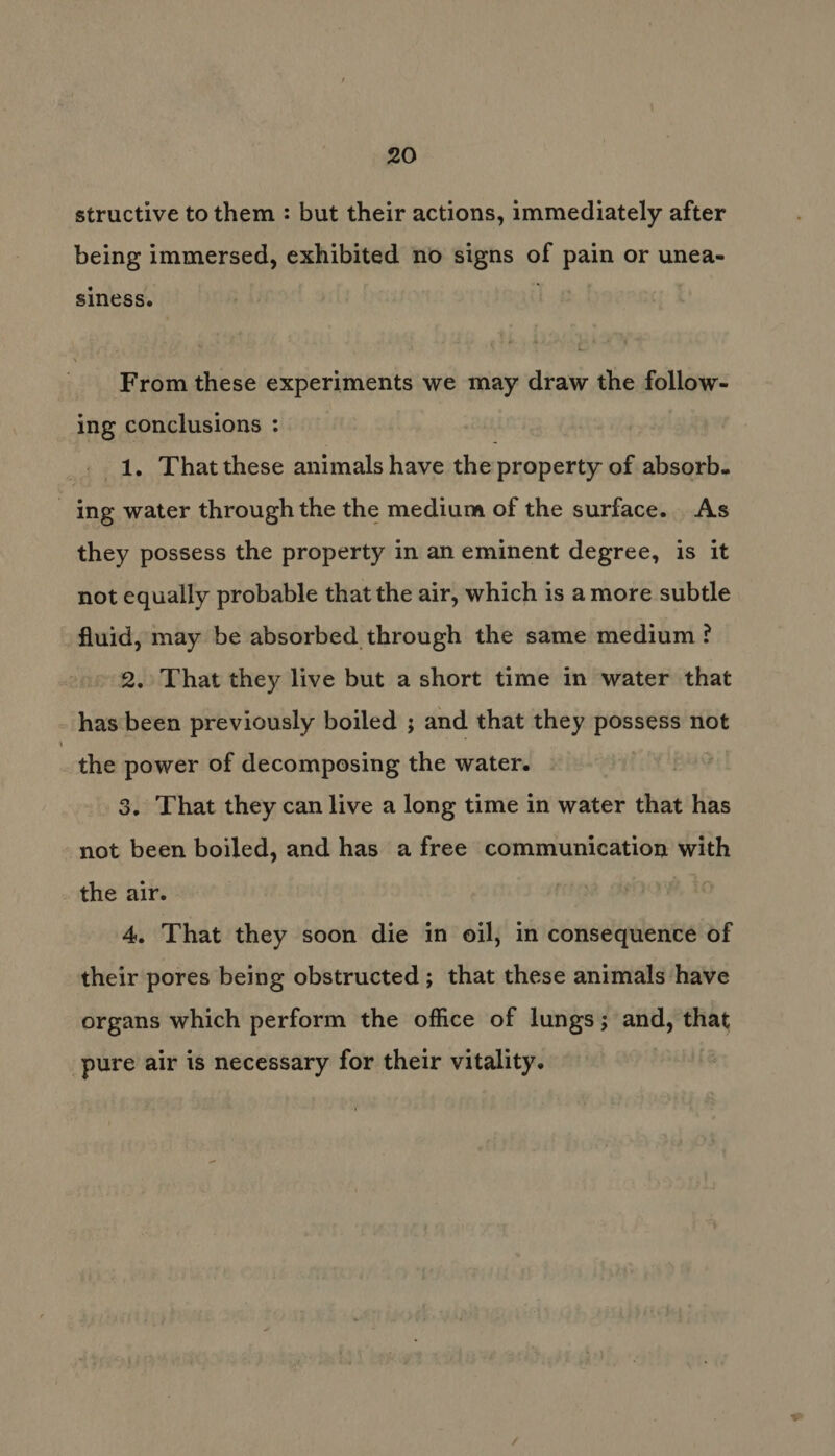 structive to them : but their actions, immediately after being immersed, exhibited no signs of pain or unea- siness. From these experiments we may draw the follow- ing conclusions : _. 1, That these animals have the property of absorb. ing water through the the medium of the surface. As they possess the property in an eminent degree, is it not equally probable that the air, which is amore subtle fluid, may be absorbed through the same medium ? 2. That they live but a short time in water that has been previously boiled ; and that they possess not the power of decomposing the water. 3. That they can live a long time in water that has not been boiled, and has a free communication with the air. 4. That they soon die in oil, in consequence of their pores being obstructed; that these animals have organs which perform the office of lungs; and, that pure air is necessary for their vitality.