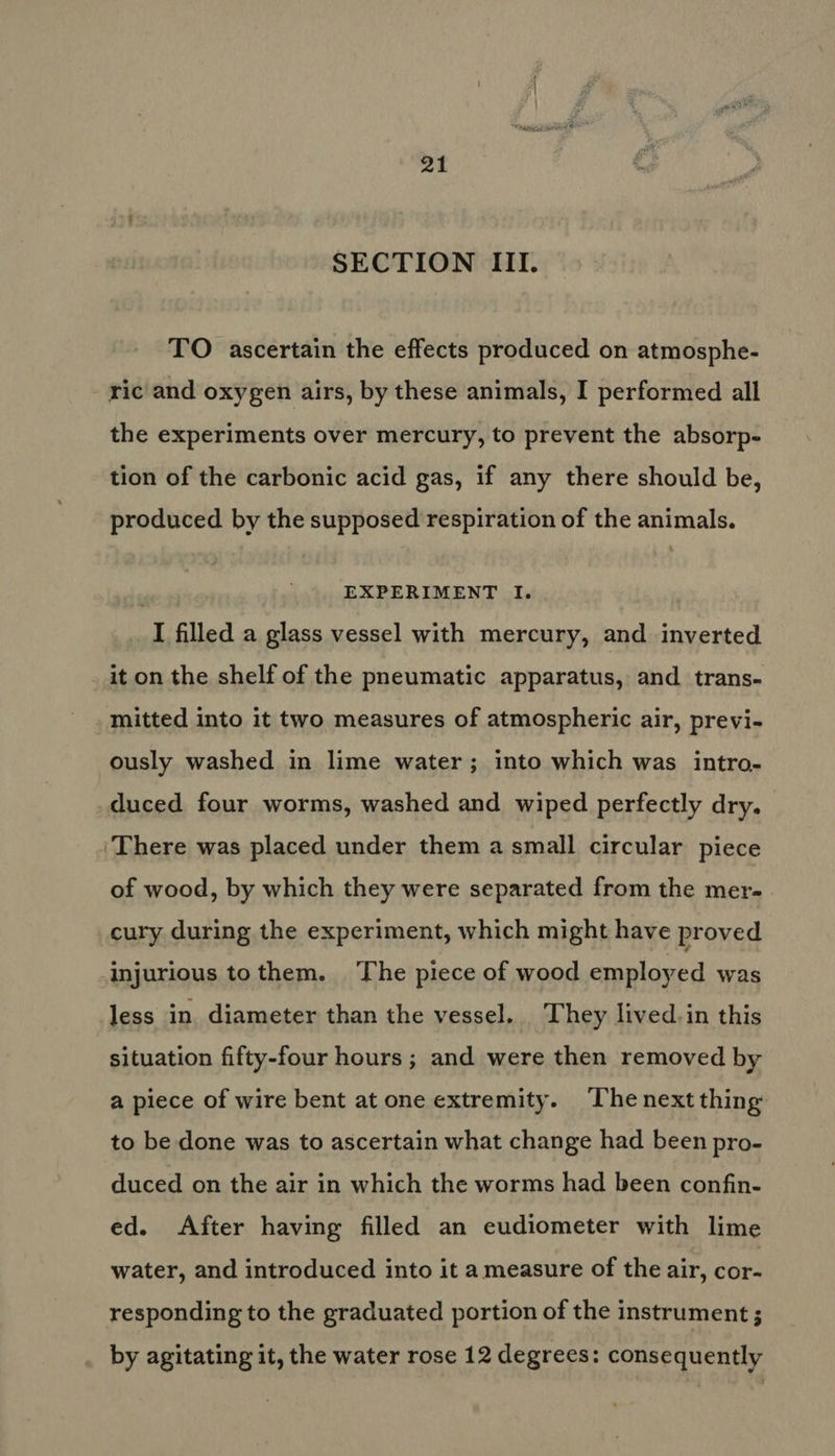 SECTION III. TO ascertain the effects produced on atmosphe- ric and oxygen airs, by these animals, I performed all the experiments over mercury, to prevent the absorp- tion of the carbonic acid gas, if any there should be, produced by the supposed respiration of the animals. | EXPERIMENT I. I filled a glass vessel with mercury, and inverted _ it on the shelf of the pneumatic apparatus, and trans- mitted into it two measures of atmospheric air, previ- ously washed in lime water; into which was intro- duced four worms, washed and wiped perfectly dry. ‘There was placed under them a small circular piece of wood, by which they were separated from the mer- cury during the experiment, which might have proved injurious tothem. The piece of wood employed was less in diameter than the vessel. They lived.in this situation fifty-four hours ; and were then removed by a piece of wire bent at one extremity. The next thing to be done was to ascertain what change had been pro- duced on the air in which the worms had been confin- ed. After having filled an eudiometer with lime water, and introduced into it a measure of the air, cor- responding to the graduated portion of the instrument ; by agitating it, the water rose 12 degrees: consequently