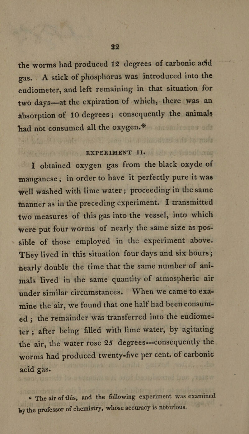 32 the worms had produced 12 degrees of carbonic acid gas. . A stick of phosphorus was introduced into the eudiometer, and left remaining in that situation for two days—at the expiration of which, there was an absorption of 10 degrees; consequently the animals had not consumed all the oxygen.* EXPERIMENT Il. I obtained oxygen gas from the black oxyde of manganese; in order to have it perfectly pure it was well washed with lime water; proceeding in the same manner as in the preceding experiment. I transmitted two measures of this gas into the vessel, into which were put four worms of nearly the same size as pos- sible of those employed in the experiment above. They lived in this situation four days and six hours; nearly double the time that the same number of ani- mals lived in the same quantity of atmospheric air under similar circumstances. When we came to exa- mine the air, we found that one half had been consum- ed ; the remainder was transferred into the eudiome- ter; after being filled with lime water, by agitating the air, the water rose 25 degrees---consequently the worms had produced twenty-five per cent. of carbonic acid gas. * The air of this, and the following experiment was examined by the professor of chemistry, whose accuracy is notorious.