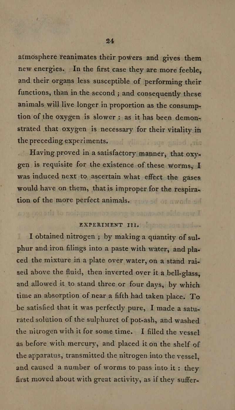 atmosphere reanimates their powers and gives them new energies. In the first. case they are more feeble, and their organs less susceptible of performing their functions, than in the second ; and consequently these animals will live longer in proportion as the consump- tion of the oxygen is slower : as it has been demon- strated that oxygen is necessary for their vitality in the preceding experiments. ' Having proved in a satisfactory manner, that oxy- gen is requisite for the existence of these worms, I was induced next to, ascertain what effect. the gases would have on them, thatis improper for the respira- tion of the more perfect animals. EXPERIMENT III. I obtained nitrogen ; by making a quantity of sul- phur and iron filings into a paste with water, and pla- ced the mixture in a plate over water, on a stand rai- sed above the fluid, then inverted over it a bell-glass, and allowed it to stand three or four days, by which time an absorption of near a fifth had taken place. To _be satisfied that it was perfectly pure, I made a satu- rated solution of the sulphuret of pot-ash, and washed the nitrogen with it for some time. I filled the vessel as before with mercury, and placed it on the shelf of the apparatus, transmitted the nitrogen into the vessel, and caused a number of worms to pass into it; they first moved about with great activity, as if they suffer-