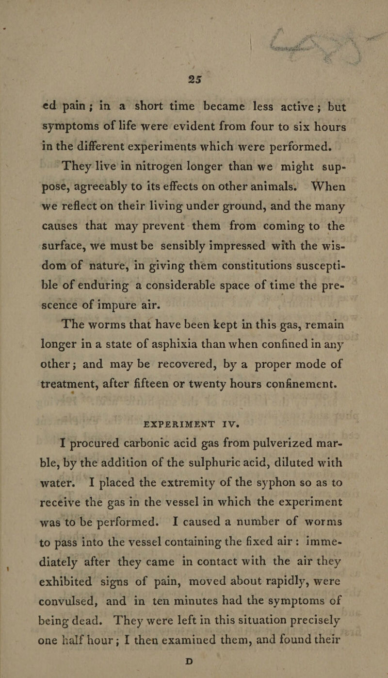 as” ed pain; in a short time became less active; but symptoms of life were evident from four to six hours in the different experiments which were performed. They live in nitrogen longer than we might sup- pose, agreeably to its effects on other animals. When we reflect on their living under ground, and the many causes that may prevent them from coming to the surface, we must be sensibly impressed with the wis- dom of nature, in giving them constitutions suscepti- ble of enduring a considerable space of time the pre- scence of impure air. The worms that have been kept in this gas, remain longer in a state of asphixia than when confined in any other; and may be recovered, by a proper mode of treatment, after fifteen or twenty hours confinement. EXPERIMENT IV. I procured carbonic acid gas from pulverized mar- ble, by the addition of the sulphuric acid, diluted with water. I placed the extremity of the syphon so as to receive the gas in the vessel in which the experiment was to be performed. I caused a number of worms to pass into the vessel containing the fixed air: imme- diately after they came in contact with the air they exhibited signs of pain, moved about rapidly, were convulsed, and in ten minutes had the symptoms of being dead. They were left in this situation precisely one half hour; I then examined them, and found their D
