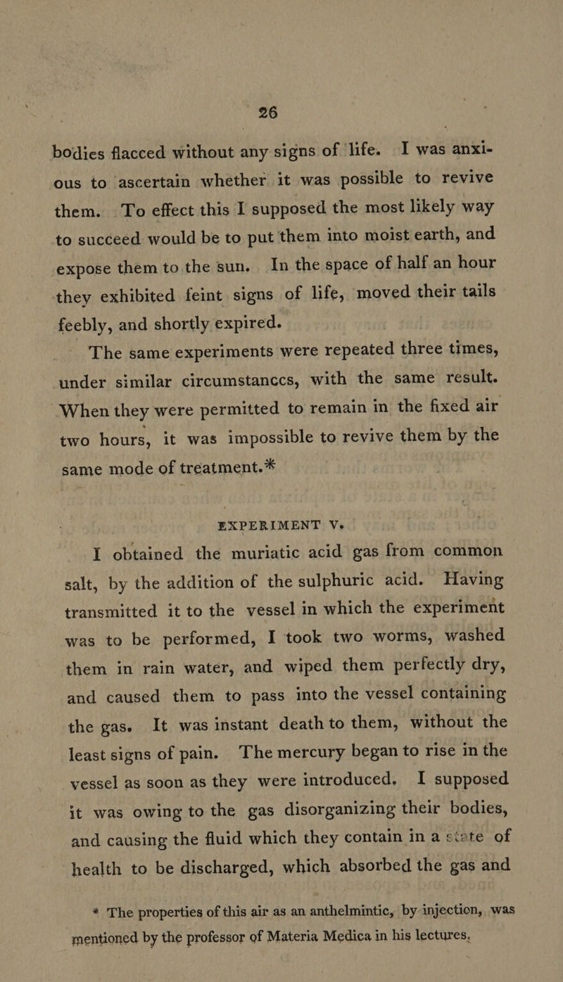 bodies flacced without any signs of life. I was anxi- ous to ascertain whether it was possible to revive them. To effect this I supposed the most likely way to succeed would be to put them into moist earth, and expose them to the sun. In the space of half an hour they exhibited feint signs of life, moved their tails feebly, and shortly expired. The same experiments were repeated three times, under similar circumstanccs, with the same result. When they were permitted to remain in the fixed air two hours, it was impossible to revive them by the same mode of treatment.* EXPERIMENT V. I obtained the muriatic acid gas from common salt, by the addition of the sulphuric acid. Having transmitted it to the vessel in which the experiment was to be performed, I took two worms, washed them in rain water, and wiped them perfectly dry, and caused them to pass into the vessel containing the gas. It was instant death to them, without the least signs of pain. The mercury began to rise in the vessel as soon as they were introduced, I supposed it was owing to the gas disorganizing their bodies, and causing the fluid which they contain in a ctete of health to be discharged, which absorbed the gas and * The properties of this air as an anthelmintic, by injection, was mentioned by the professor of Materia Medica in his lectures,