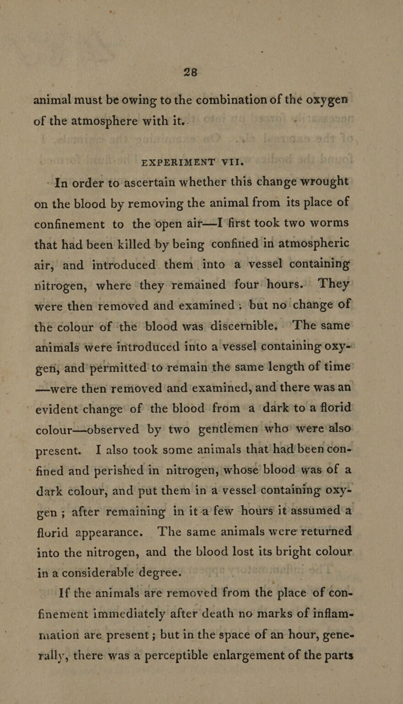 animal must be owing to the combination of the oxygen of the atmosphere with it.. EXPERIMENT VII. In order to ascertain whether this change wrought on the blood by removing the animal from its place of confinement to the open air—I first took two worms that had been killed by being confined in atmospheric air, and introduced them into a vessel containing nitrogen, where they remained four hours. They were then removed and examined; but no change of the colour of ‘the blood was discernible. ‘The same animals wefe introduced into a vessel containing oxy~ geti, and’ permitted’ to remain the same length of time —were then removed and examined, and there was an ~ evident change’ of the blood from a dark to a florid colour—observed by two gentlemen who’ were also present. I also took some animals that had’ been con- - fined and perished in nitrogen, whose blood was of a dark colour, and put them in a vessel containing oxy- gen; after remaining in ita few hours it assumed a florid appearance. The same animals were returned into the nitrogen, and the blood lost its bright colour in a considerable degree. If the animals are removed from the lace of con- finement immediately after death no marks of inflam- mation are present ; but in the space of an hour, gene- rally, there was a perceptible enlargement of the parts