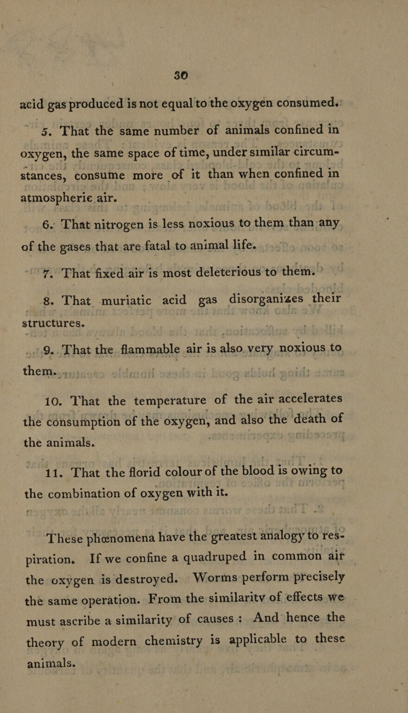 acid gas produced is not equal to the oxygen consumed.: 5. That the same number of animals confined in oxygen, the same space of time, under similar circum- stances, consume more of it than when confined i in atmospherie air. — 6. That nitrogen is less noxious to them than any of the gases that are fatal to animal life. T. That fixed air is most deleterious to them. 8. That muriatic acid gas at i ae their structures. _ 9.. That the. flammable air 1s nin very noxious to theming): 10. That the temperature of the air accelerates the consumption of the oxygen, and also the death iis the animals. 11. That the florid colour of the blood is owing to the combination of oxygen with it. These phenomena have the greatest analogy to res- piration. If we confine a quadruped in common aif the oxygen is destroyed. Worms perform precisely the same operation. From the similarity of effects we must ascribe a similarity of causes: And hence the theory of modern chemistry is applicable to these animals.