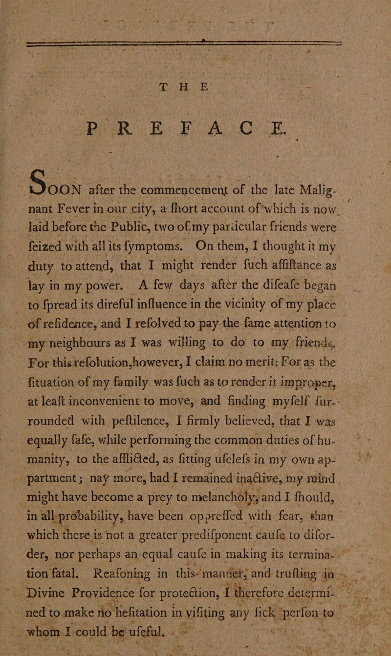  BORE FACE i Soak after the commencement of the late Malig- nant Fever in our city, a fhort account of which is now. laid before the Public, two of “my pariicular friends were _ feized with all its fymptoms. On them, I thought it my duty to attend, that I might render fuch affiftance as lay in my power. A few days after the difeafe began to {pread its direful influence in the vicinity of my place of refidence, and I refolved to pay. the fame attention to For this refolution,however, I claim no merit: For as the fituation of my family was fuch as to render it improper, at leaft inconvenient to move, and finding myfelf fur-- rounded with peftilence, I firmly believed, that I was equally {afe, while performing the common duties of hu- manity, to the affliéted, as fitting ufelefs in my own ap- partment; nay more, had I remained inaGlive, my mind, wre in allprobability, have been opprefled with. fear, than which there i is not a greater predifponent caufe to difor- der, nor perhaps an equal caufe 1 mn making its termina- ~ : * 3 ; whom f. could be uefa. og ;  ee aban 3!