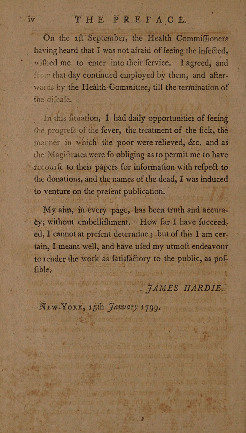 On the a Sectember nie Hae’ eases having heard that I was not afraid of feeing the infefted, wifhed me to enter into their fervice. Lagreed, and on that day continued employed by them, and after- wards by the Health Committee; till the termination of the ‘ifeale | night fieuation,  had daily prhoueacs of feeing the page of the fever, the treatment of the fick, the: mannér in which! the poor were relieved, &amp;c, and as the Magiftrates were fo obliging as to permit me to have tecourle to. their papers for information with refpe&amp; to the donations, and the names of the dead, I was induced to venture on n the pretens publication, i he My aim, in nevery pages has been truth ai accura- ~ éy; without embellifhment. - How far I have fucceed- ed, I cannot at prefent « determine ; but of this I am cer- tain, I meant well, and have ufed my utmoft endeavour -torender the work 2 as aS ERT ALNDIY to the public, ; as pof- a oyaues HA RDIE. Rew-Yorn, ah Jomery a7g3*) © we o : i: ; ao: % a 3 hy ‘ -) &amp; ty “ # * a N ‘ +? ws et 14 BP ee ¢ aay La a ido ‘ » + a * t an &lt;a 4 ry % 4 Is ~ , Bi * rah oe * eee ee