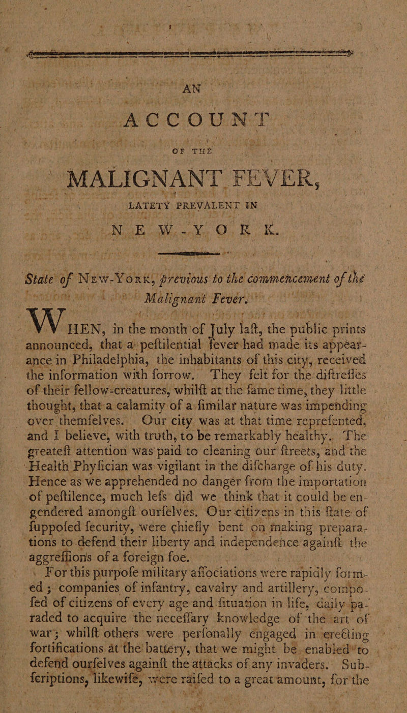  OF Tun _ MALIGNANT} FE EV ER, MEW.Y OR , ee ariel eerie ; ; PES a Rak ae t State af New. Yous, previous to the commencement of the Linh a © Malignant: “sande oe ‘ V Vw HEN, in ‘he vet af ve iad, ithe publi prints - announced, that a peftilential fever had made its appéar- ance in. Philadelphia, the inhabitants of this city, received the information with forrow. They felt for the diftrefles of their fellow-creatures, whilft at the fame time, they little thought, that a calamity of a-fimilar nature was impending and I believe, with truth, to be remarkably healthy... The greatefi attention was’ paid to cleaning our fireets, and the “Health Phyfician was vigilant im the difcharge of his duty. Hence as we apprehended no danger frorn the j ima portation of peftilence, much lefs did we think that it could be en- gendered amongift ourfelves. Our citizens in this flate of Tuppoled fecurity, were chiefly bent on making prepara. ‘tions to defend their liberty and Pein Spite Ale | aggrelfions of a foreign foe. For this purpofe military affociations were rapidly ae i. : éa 3 companies of infantry, cavalry and artillery Ae sen a fed of citizens of every age and -fituation in ies ag ypa- raded to acquire the neceflary knowledge of ‘thé art of | war; whilft others were perionally engaged invere€ting fortifications at the battery, that we might be. enabled’to _ defend ourfelves againft the attacks of any invaders. Sub- ee feriptions, kewl, wer ¢ raifed to a great amount, tor the a ef I aang” : ft