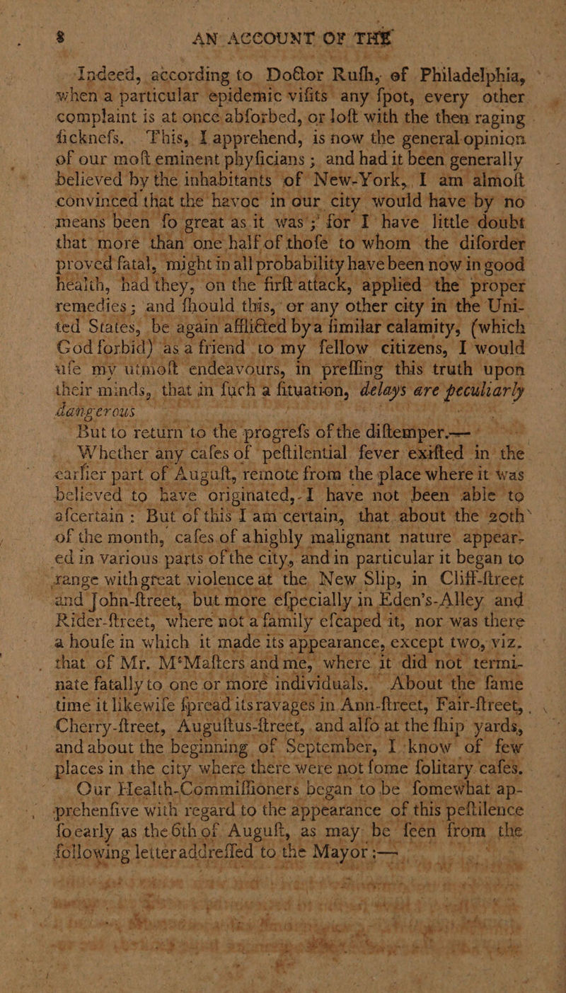 Indeed, according to Doktor Ruth, of. Philadelphia, : where particular epidemic vifits” any {pot every other complaint is at once abforbed, or Joft with the then raging ficknefs. This, I apprehend, is now the general-opinion of our moft eminent phyficians ; and had it been generally believed by the inhabitants ‘of New-York, 1 am almolt convinced that the havoc in our city ‘would have by no | _ means been fo great as it was’; : for I have little doubt that» more than one half of thofe to whom the diforder proved fatal, ‘mi ight i in all probability have been now in good health, had they, ‘on the firft’attack, applied” the proper remedies ; and fhould this, or any other city in the Uni- ted States, be again affli€ted bya fimilar calamity, (which God forbid) asa friend to my fellow citizens, I would ufe my utmolt” endeavours, in preffing this truth upon their minds, that an fach a fituation, delays are yerihary dangerous 3 Butto return to the ‘progres of the diffeaipek.e Coahaal Whether any cafes of peftilential fever exifted in the. carlicr j path of Augalt, remote cee the : Dae where i it was See “But of this T am c certain, ‘that aut tHe Both of the month, cafes.of ahighly malignant nature appear? ed in various parts of the city, and in particular it began to “fange with great violence at the New Slip, in Cliff-ftreet and John-ftreet, but more efpecially in Eden’s-Alley and Rider-ftreet, where not a a family efcaped it, nor was there a houfe in rice it made its appearance,, except two, V1Z. that of Mr, M' Mafters and me, where it did not termi- nate fatally to one or moré individuals, About the fame - time it likewife fpread i itsravages in “Apn- fireet, F ‘air-ftreet, Cherry-ftreet, Auguttus- treet, and alfo at the fhip yards, and about the beginning . of September, I know of few places in the city where there were not fome folitary. cafes, | - Our Health- Commiffioners began t to be fomewhat ap- prehenfive with regard to the appearance of this peftilence focarly as the 6th of Auguft, as may be {een from the 4s Rake following | letteraddrefled to the ota — * be Cae RS AEE 49 AN : hee} es | 4 sig “* a pe } ide Ae a1. td Tr? hy, be) eis oe et + Pe pas cigh . ~ * le aieihiks, &lt; Milind My, atte Se gi Seate state Ea sant wy ih 2 A ett Gite nk. ; . OF Phe i rl bai Br: re tag) hah aN rr ae ; u | pe atl . ' % ‘ , » ‘ 3 « eens: eg oe sain on f - , » £2 nm be. my * a cis BA Nek Te ye bs ‘ s TR. ¥ a