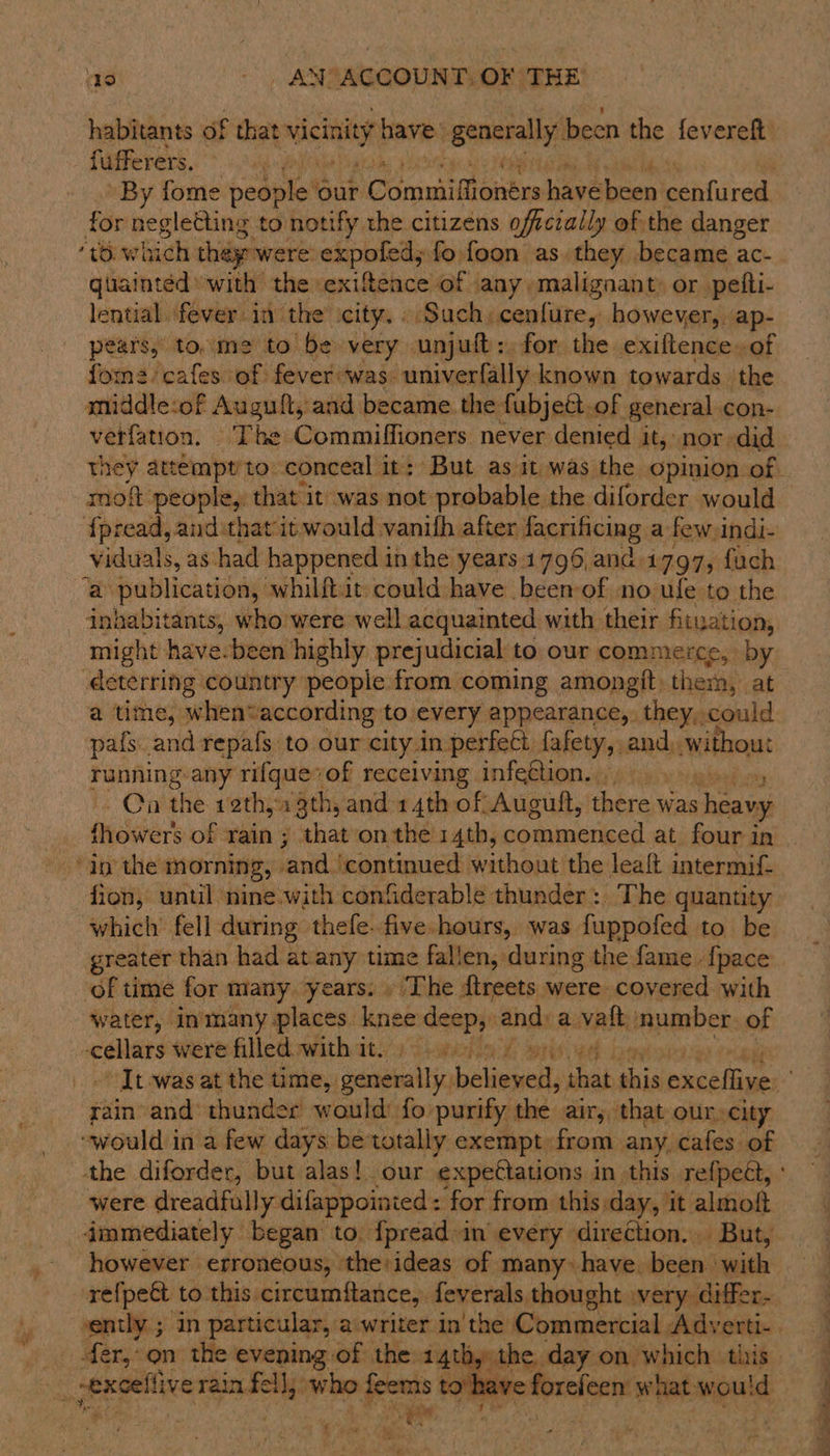 habitants of that vicinity have: peeearall? been the fevereft fufferers. 4: By fome poeple! ‘Gur Sin diaisene havebeen echfured. for negletting to notify the citizens oftczally of the danger “®.which they were expofed,; fo foon as. they became ac- quainted» with the exifteace of any, malignant: or pefti- lential fever in the’ city. » Such, cenfure, however, ap- pears, to. me to be very unjuft:. for the exiftence.of fome cafes of fever was. univerfally known towards the middle:of Augult, and became. the fubjett. of general con- verfation. Tbe Commiffioners never denied it, nor did moft people, that it was not probable the diforder would fpread, and that it would vanifh after facrificing a few. indi- viduals, as had happened in the years.1796,ana. 1797; fach ‘a publication, whilftit: could have beemof no ufe to the inhabitants, who'were well acquainted with. their fituation, might have-been highly prejudicial to our commerce, by deterring country people from coming amongtt, them, at a time, whenvaccording to every appearance, they, could pafs. and repafs to our city in perfect fafety, and, without running -any rifque*of receiving infetlion. , ” ~~ Cn the rethyx 3th, and 14th of Auguft, there was sheawy fhowers of rain ; that onthe 14th, commenced at four in fion, until nine-with confiderable thunder: The quantity which’ fell during thefe. five hours, was fuppofed to be greater than had at any time fallen, during the fame - {pace of time for many years. . The dtreets were covered with water, inmany places. knee deep, and: a vaft number. of — were filletowithits/ 9 shwcheat sro rain and thunder would fo purify the air, that our, city “would in a few days betotally exempt from any. cafes of were dreadfully difappoinied: for from this day, it almoft immediately began to. {preadin every direction... But, however erroneous, ‘the:ideas of many» have. been | ‘with refpeét to this circumftance, feverals thought very. differ- ently; in particular, a.writer in'the Commercial Adverti- forefeen what: suppl  ho ———— s a ty he — ~ &lt; ES ee a