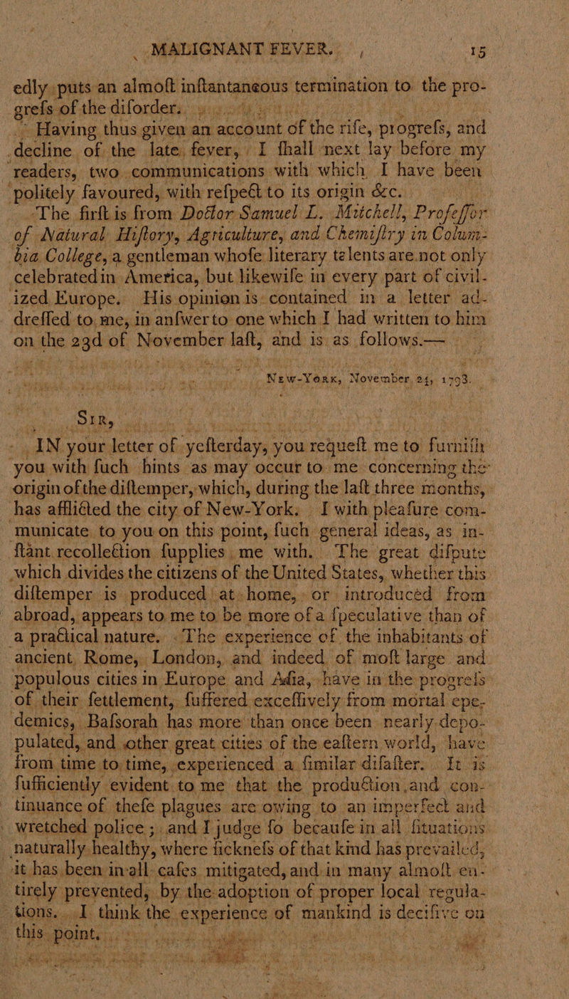 edly ie an almott inftantaneous termination to the pro- Having thus given an account of the bites pine: and -The firft is from Doélor Samuel L. Mutchell I, Profeffor efor celebratedin. America, but likewife in every part of civil- on kite oar of November tale; ang isi as follows ne “New: Yoar, November 24, ee 4 7 5 ” FA RR ARS a Bere SIR, irks IN your. letter of vyelterday, y you eke me to furit you. with fuch hints as may occur to. me concerning th origin of the diflemper, which, during the laft three mite the | has affliéted the city of New-York. I with pleafure com- ‘municate to you on this point, fuch general ideas, as in- \ which divides the citizens of the United Sta tes, whether this. diftemper is” produced | at-home,» or introduced from a ‘praétical nature. . The experience of the inhabitants of ancient, Rome, Lendon, and indeed of moft large and. populous | cities in Europe and Adia, have in the ‘progrels: of their fettlement, {uffered exceflively from mortal epe, demics, Bafsorah has more than once been nearly. depo- pulated,. and other great cities of the ealtern world, have from time to time, experienced a fimilar difafter. . It is fufficiently evident to me that the produftion.and con-’ tinuance of thefe plagues. are.owing to an imperfed and wretched police ; and I judge fo becaufe in all fituations it has been invall cafes mitigated, and.in many almolt en- this. int, ees Ok ui LG a i po e SERA ey, Db ; et 