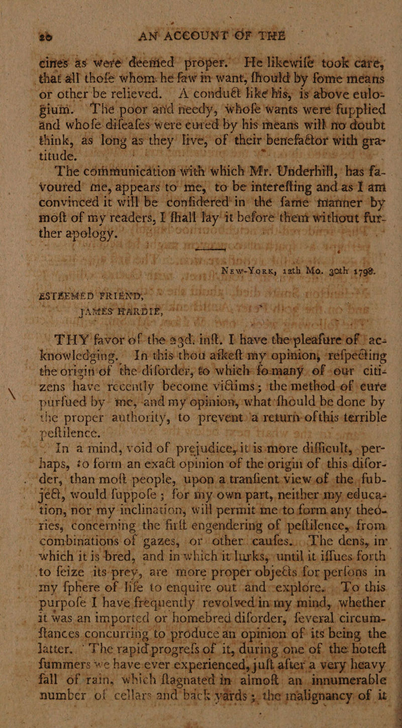 — AN AGE AC ee Or THE that all thofe whom: he faw in want, fhould by fome means “or other be relieved. A conduét like his, ‘Is above ettlo= iui. The poor | and needy , whofe wants were fupplied and whofe: difeafes were eur ed by his means wilh ro doubt think, as Tong ¢ as: aig th bate of their. beriefaétor with | gre titude, ease! ha ra  voured’ me, appears to me, to be interefting and as‘! am convinced it will be donfidered! ‘in thé fame manner by - moft of my vag at Li fall Tay’ it geet then ‘without fur- | ther wae SOMOETTS sfou a tie aclu Ee ee A twine pri ohaae Ok¥: itch &amp; Sagi ie &amp; AE a FR He se eae ‘ie Rakes sath, Mo. goth 18 ee le Ae Soe g Pee SS , ESTEEMED. FRIEND, Roe Lp a bath aie a af bipat hs? hip AMES MARBIE, nie Bi WA. ToraR Hae eho Beak : ast Ty aptcht esha aia, ecalee it: | “THY favbr be atest int, Bw Uber si diorplaatannuR de: knowledging. ” In this thou afkeft my opinion, refpedcting ' the origin‘of the’ diforder, to whieh: se of -eur citi- “zens: have Tecently become vidiims; ‘the method.of eure purfued by me, ‘and my opinion, whatefhould be done by the proper authority, ‘to Draven a srenichof this terrible NCO a minds ¥ oid of prejuldionitini is: more siBioulss. -per- . haps, to eon an exact opinion ‘of the origin of this difor- . der, than moft people, upon. a tranfient view. of the, fub- ee je&amp;t, would fuppole ; ; for my. own part, neither my, educa- “tion, nor my inclination, will permit me:to form any thed- “ries, Concérning the firlt snageierheg of peltilence,. from to feize its prey, are more proper objetts for perfons in latter. ° The rapi progrels of it, it nate ne of the hoteft fall’ of Tain, which’ fagnated i Hs almoft Set pmo 1 ~ number of cellars and? back 4 rds 5, zhang   A eB ae en