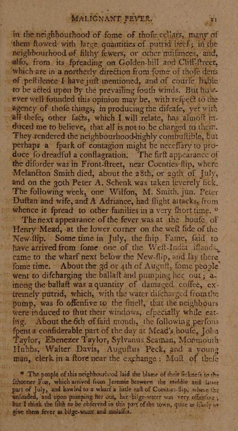 Ne TR ag? es ilikabiiaden of. fome ok + thofe cellars,, many. of ‘them flowed with large quantities of putrid beek; ini the _ neighbourhood of filthy fewers, or other ‘mrifances, and, -alfo, from. its fpreading om Golden-hill and Clitf. Treet, which: are in @ northerly. direGtion from fome of thofe deris eee peftilenee £ have jul mentioned, and of Aue frab se: to be atted upon by the prevailing fouth winds. But how- ever well founded this opinion may be, with refpeé to tite -ageney of thofe things, in producing the difeafe, yer with _ all thefe, other faéts, which I will relate, has. almoft 1 Im- - duced me to believe, that all is motto be charged | to them. _ Phey rendered the’ neighbourhood-highly combuttible, But perhaps a fpark of contagion might be neceffary to pro- duce {fo dreadful a conflagration. “The fir appearance of ‘the diforder was in Front ftreet, near Coenties-flip, where Melanfton Smith died, about the 28th, or 2gth of July, and on the goth Peter A. Schenk was taken {everely fick. The following week, one Wilfon, M. Smith. jun. Peter - Duftan and wife, sich Adriance, had flight attacks, from on © whence i it fpread to other families in a very fhort ume. * - ‘Thenext appearance of the fever was at the houfe of Henry: Mead, ‘at the lower corner on the welt fide of the Newhtipe” Some time in July, the thip Fame, {aid to ‘fave arrived from fome one of the Welt-India iflands, came to the wharf next below the New- flip, and lay there. fome time. About the 3d or 4th of Augnit, fome people’ - went to difcharging the ballaft and pumping “fier Gut; a. die the ballaft was aquantity of damaged. coffee, ex- tremely putrid, whieh, with the water difc “har ced fromthe pomp, was fo offenfive to the {mel!, that the neighbours ey e induced to ae their spin Pipe ty while eat-   “ Hobbe sates mae Moguls ees Be a ee Hi elerk genio near the exchange: Mai ie thefe at * The sane of this igbbo yinod laid the blame of theiv Rcknte(s to the ner ¥ ORs which arrived five. Jeremie betwee the middle. and - soe sf t te July, ar es toa wharf a little ealt of Coeuities- flip; - where (ih: ee ‘and upon pumping her Out, her, “bilge- water was. very ofiah sa: 7 i bor T hi the fith to be obferved in this part of the Oh ‘ise as Gade ia + give me fete edhe tated unite “  ~ ons kets