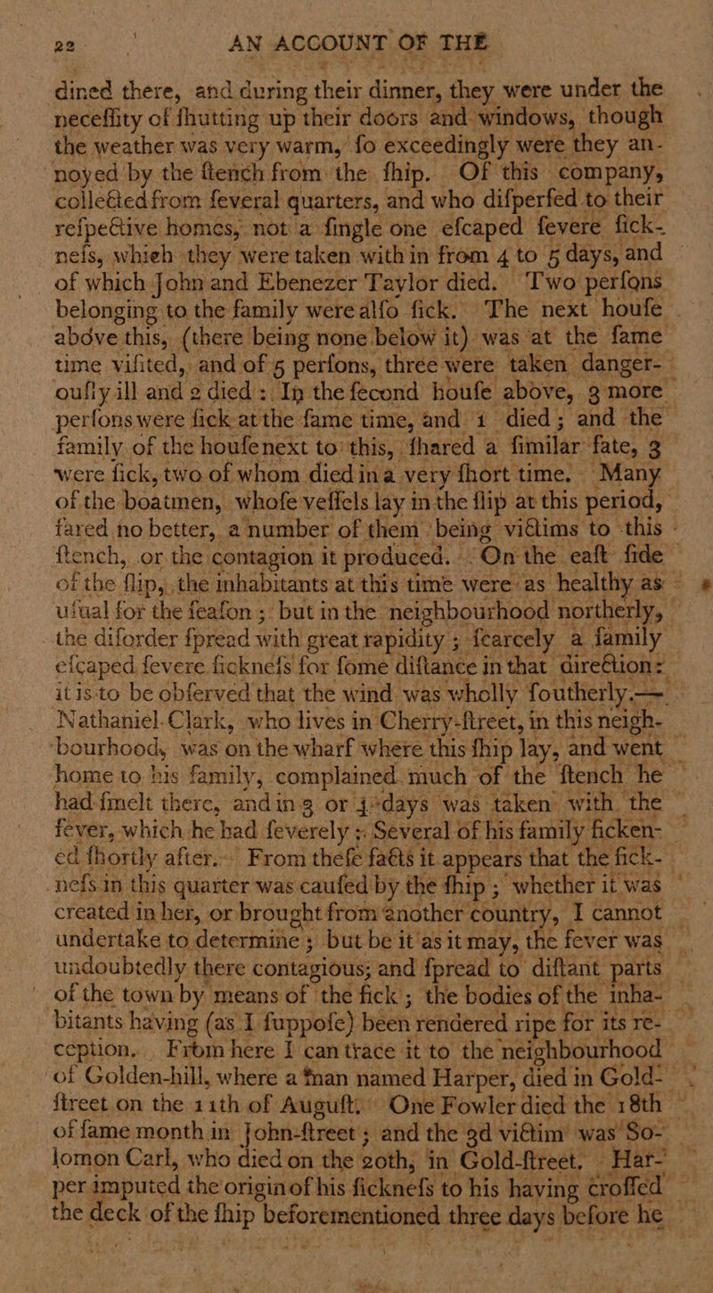 dined there, and during their dinner, they were under the neceffity of fhutting up their doors and windows, though the weather was very warm,’ fo exceedingly were they an- noyed by the ftench from the fhip. Of this company, colle&amp;ted from feveral quarters, and who difperfed to their refpeGtive homes, not a fingle one efcaped fevere fick- nefs, whieh they were taken within from 4 to 5 days, and — belonging to the family werealfo fick. The next houfe abdve this, (there being none below it) was at the fame time vifited, and of 5 perfons, three were taken danger-— oully ill and 2 died : Ip the fecond houfe above, g more perfons were fick at the fame time, and 1 died; and the family of the houfenext to this, fhared a fimilar fate, 3 were fick, two of whom died ina very fhort time. Many of the boatmen, whofe veffels lay in the flip at this period, tared no better, a number of them ‘being vi€lims to ‘this - ftench, .or the contagion it produced. .On the eaft fide of the flip, the inhabitants at this time were as healthy as - ufual for the feafon ; but inthe neighbourhood northerly, the diforder fpread with great rapidity. ; iearcely a family efcaped fevere ficknefs for fome diftance in that dire€tion: — itis:to be obferved that the wind was wholly foutherly— Nathaniel.Clark, who lives in Cherry-ftreet, in this neigh- ‘bourhood, was on the wharf where this fhip lay, and went _ home to his family, complained. much ‘of the ftench he — had-fmelt there, anding or 4*days was taken’ with the © fever, which he had feverely + Several of his family ficken- _ ed fhorily after... From thefe faéts it appears that the fick. _nefs in this quarter was caufed by the fhip ; whether it was _ created in her, or brought from @nother country, I cannot | undertake to determine ; but be it'asit may, the fever was _ undoubtedly there contagious; and fpread to diftant parts — of the town by means of the fick; the bodies of the inha-~ _ bitants having (as 1 fuppofe) been rendered ripe for its re- ception, From here I can trace it to the neighbourhood of Golden-hill, where a'fnan named Harper, died in Gold- ftreet.on the 11th of Auguft, One Fowler died the 18th — of fame month in John-ftreet'; and the gd viétim was So- lomon Carl, who died on the goth, in Gold-ftreet. _ Har- per imputed the origin of his ficknefs to his having crofied — the deck of the fhip beforementioned three days before he wed F.4