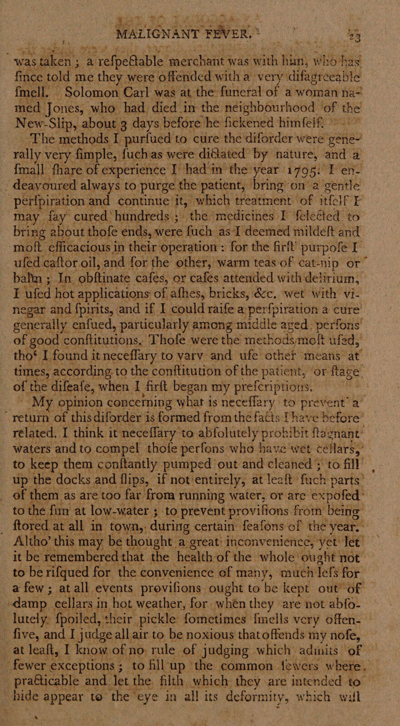 oy ye MALIGNANT -pveR, ee ee ae . a&gt; ‘ ws Coca - a refpettable qerchatit was id, ene who biti fince told me they were offended with a very’ difagreeable fmell. Solomon Carl was at the funeral of a woman na-! med Jones, who had died in the neighbourhood tec fe New- Slip, about 3 days before he fickened himfelf. - eva ics methods L purfued to cure the diforder were ete ally very fimple, fuchas were diéiated by nature, and. a {mall fhare of experience I had in the year 1795: “Pen - deavoured always to purge the patient, bring’ ona gentle : perfpiration and continue it, which treatment bot itfelf rE may fay cured‘ hundreds ; “the medicines I fele@ted to bring about thofe ends, were fuch as I deemed mildeft and mott. efficacious in their operation : for the firft purpole I —ufed caftor oil, and. for the other, warm teas of cat-nip or” balin ; In “abtinals cafes, or cafes attended with’ delirium, I ufed hot applications of afhes, bricks, &amp;c. wet with vi- egar and fpirits, and if I could raife a perfpiration a cure’ generally enfued, particularly among middle even perfons’ of good conftitutions, Thofe were the methodsmoft ufed, tho® I found i it neceflary to varv and ufe other means at: times, according to the conftitution of the &gt; patient, ‘or flage _ of the difeafe, when Be firlt began my preferiptions. . } My opinion concerning what is neceflary to prevent’ a’ return of thisdiforder is formed from the fatts Thave before’ rélated. I think it neceflary to abfolutely Snes hibit ftégnant’ waters and to compel thofe perfons who have wet eeccee to keep them conftantly pumped out and head to fill: up the docks and flips, if not’ entirely, at leaft, fach parts’ of them as are too far from running water, or are expofed- to the fun at low-water ; to prevent provifions. from’ being ftored at all in town,: during certain feafons of the year. Altho’ this may be thought a great: inconvenience, yet Tet it be remembered that the health: of the whole ought not to be rifqued for the convenience of many, much Tefs for a few; atall events provifions ought to be kept out of — damp. cellars i in hot weather, for when they are not abfo- - lutely: fpoiled, their. pickle fometimes. {mells very offen- - five, and I judge; all air to be noxious thatoffends my nofe, at leaft, I know of no. rule of judging which admits of fewer ¢ exceptions ; ; tofllup the common fewers where. . bide: aa to the eye in all its deformity, which wil a