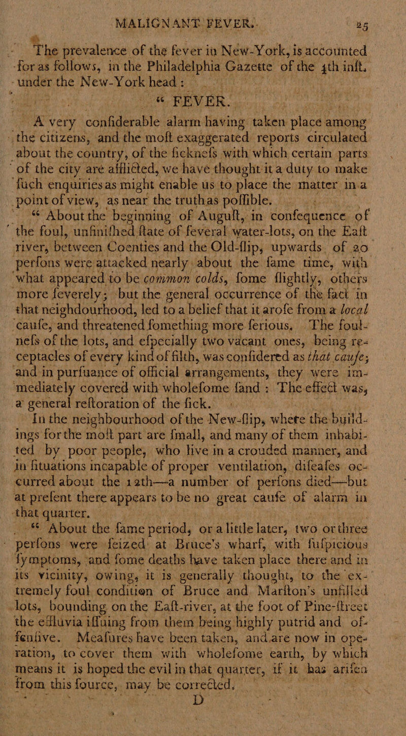The prevalence of the fever in New-York, is accounted -for as follows, in the Philadelphia ¢ Gazette of the ce inft. *“ rune the New-York head : | - &amp;@ PEVER. Pi very confiderable alarm having taken place among oe citizens, and the moft exaggerated reports circulated about the country, of the ficknefs with which certain parts of the city are alflitted, we have thought it a duty to make fuch enquiriesas might enable us to place the matter ina point of view, as near the truthas pollible. aq ~ About the beginning of Augult, in confequence. of the foul, ‘unfinithed: fate of feveral water-lots; on the Eaft river, between Coenties and the Old-flip, upwards. of 20. perfons were attacked nearly: about the fame time, with what appeared. to be common colds, fome flightly, others ‘more feverely; but the general occurrence of the fact in that neighdourhood, led to a belief that it arofe from a local ‘caufe, and threatened fomething more ferious, The fout- -nefs of the lots, and efpecially two vacant ones, being re- _ceptacles of every kindof filth, was confidered as that caufe; and in purfuance of official arrangements, they were im- mediately covered with wholefome fand : The effect Was, a general reftoration of the fick. | : In the neighbourhood of the New-flip, whete the build. ings forthe mott part are {mall, and many of them inhabi- ted by poor people, who live in a crouded manner, and in fituations incapable of proper. ventilation, . difeafes. oc- curred about the 1ath—a number of perfons died—but at prefent there appears to be no great caufe of alarm in that LICR, ort: About the fame period, “na linie later, two or three perfons were feized at Bruce’s wharf, with fufpicious fymptoms, ‘and fome deaths have taken place there and in its vicinity, Owing, it Is generally thought, to the ex- tremely foul conditien of Bruce and Mariton’s unfilled lots, bounding on the Eaft-river, at the foot of Pine-{treet the efluvia iffuing from them being highly putrid and of- fentive. Meafures have been taken, and.are now in ope- ation, to cover them with wholefome earth, by which means it is hoped the evil in that yaa wit ae arifen from this fource, ey. be corrected, — ~ ok