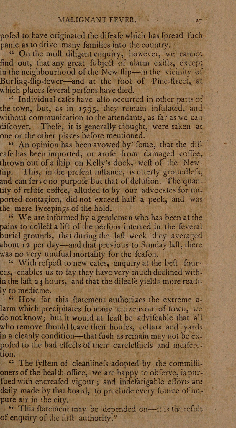 poled to have originated, the difeafe which has fpread fuch panic asto-drive many families into the country. - “ Onthe moft diligent enquiry, however, we’ cannot 3 which places feveral perfons have died. without communication to the attendants, as far as we can difcover.. Thele, it is generally-thought, were taken at one or the other places before mentioned. thrown out of a {hip on Kelly’s dock, weft of the New- lip. This, in the prefent inftance, is utterly groundlefs, the mere {weepings of the hold. was no very unufual mortality for the feafon. — With refpeét to new cafes, enquiry at the ‘bata four- CES, enables us to fay they have very much declined with- “ ‘How far this. Matcietié Nionees the extreme a- larm which | precipitates: fo many ‘citizensout of town, we pofed to the bad elfetts of their careleflnets and indulcre- HOW. -¢. mats Phe fen! ah cleats ado pied: by. fhe! panei. pure air in the city. of enquiry of the firtt authority. 