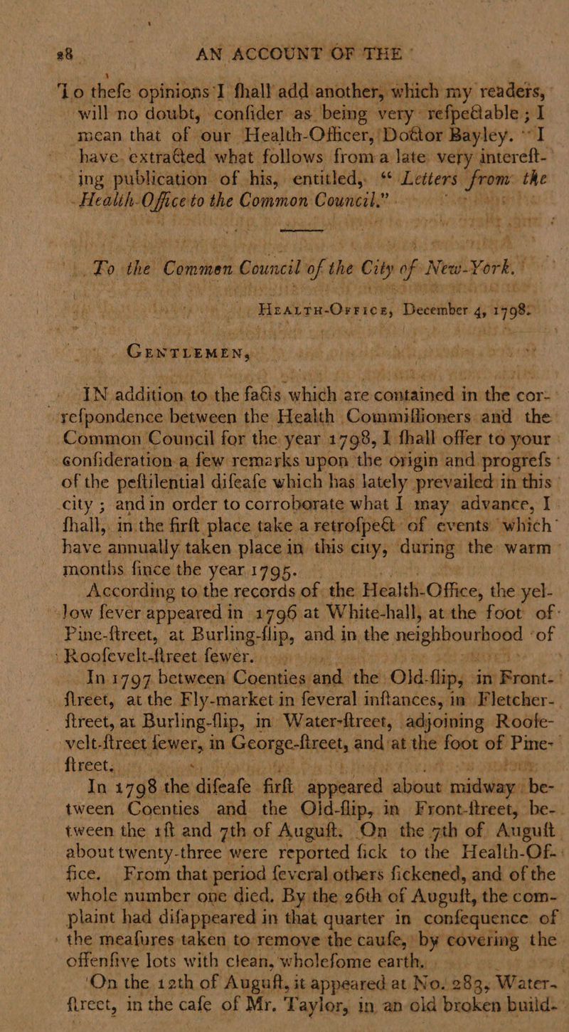 ‘Lo thefe opinions I fhall add: another) which my readers, will no doubt, confider as being very refpe@able ; : mean that of our Health-Ofhicer, Dottor Bayley. ~ have. extraGted what. follows froma late very is di - ing publication of his, entitled, “ Letters fe ce oe Health. se i to the beiidcapies Council’ om  To the Commen Council Of the cil of 8 New. York. “FirarrmOnnver, peaeasbee! 4&gt; 98 GC ENTEEMEN, he | iN addition to the fais, Ba are aussi a in ee cor: --yefpondence between the Health Commiflioners and the Common Council for the year 1798, I thall offer to your _gonfideration a few remarks upon the origin and. progrefs ° of the peftilential difeafe which has lately prevailed in this city ; andin order to corroborate what I may advance, I. -fhall, in the firft place take a retrofpe&amp;t of events which’ have annually taken place in this city, daring: the: warm ° months fince the year 1795. According to the records of. the Health-Office, the yel- -.Jow fever appeared in 1796 at White-hall, atthe foot of: Pine-ftreet, at Burling-flip, and in the neighbourhood | ‘of R icles witht at. ees dugaia al In.1797 between Coenties and the Old. flip, in Bront: . flreet, at the Fly- market in feveral inftances, in Fletcher- _ ftreet, at Burling-flip, in Water-ftreet, adjoining Roote- velt-ftreet feitta in Georgeolinorts and at the foot of ae fireeter% In 1798 eeu difeafe fir appeared cdl viniliond Tot tween Coenties and the Oljd-flip, in Front-ftreet, be-. tween the 1ft and 7th of Auguft, On the 7th of Auguft about twenty-three were reported fick to the Health-Of.: fice. From that period {everal others fickened, and of the whole number one died. By the 26th of Auguft, the com- plaint had difappeared in that quarter in confequence of the meafures taken to remove the caufe, by covering the offenfive lots with clean, wholefome earthy» : ‘On the 12th of Auguft, it appeared at No. 283, Water. treet, in the cafe of Mr. Taylor, in an old broken build--