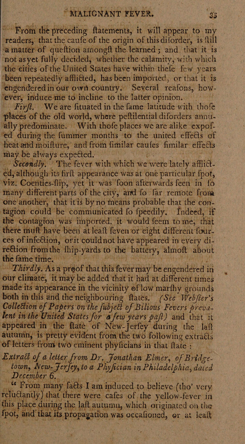 Be Bihe the deiaaiae ftatements, it will appear. to. my eeadane that the caufe of the origin of this dilorder, is ftill ‘amatter of queftion amongft the learned; and that it is ‘not asyet fully decided, whether the calamity, with which ‘the €ities of the United States have within thee few years f ‘been repeatedly affli€ted, has been imported, or that it is — ‘engendered in our own country. Several reafons, how- “ever, induce me to incline to the latter opinion... Perf. We. are fituated i in the fame vale with thofe ‘any prem ‘With thls places we are vie uaa “ed during the fum mer months ‘to the united effeGs of. heat and moifture, and from fimilar caules fimilar effects ime be always expected. Secondly, The fever with which we were altel afflict ei jalthough its firft appearance was at oné particular {pot, Viz. Coenties-flip, yet it was foon afterwards feen in {6 ‘many different parts of the city, and fo far remote froma one’ another, ‘that itis byno means probable that the con- : tagion could be communicated fo fpeedily. ‘Indeed, if eh ‘contagion was imported, it would feem to me, that ‘there muft have been at leaft feven or eight different four- ces of infeGtion, orit couldnot have appeared in every di- réQion fromthe thip- yards to the: battery, almoft about the farne time. 8h climate, itmay be added that it had at different times made its appearance in the vicinity of low marfhy grounds both in this and the neighbouring flates. (See Webjier’s Collection of Papers on the Subject of Bilious Fevers preva lent inthe United States for afew years paft) and that it  appeared in’ “the Rate. “OF” Pete during the laf autumn, is pret ae dent fr Gh tie 1/0 following tg of fetter eHOGE two en GE Jang  Eatradl of a letter, rom ae - Folathas Elmer, of B ridge. town New- Fer nr to. a eee ec1an vm ee aaa aged Deeg! Pres Jogae  ©
